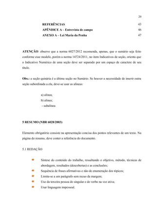 20
REFERÊNCIAS 43
APÊNDICE A – Entrevista de campo 46
ANEXO A – Lei Maria da Penha 47
ATENÇÃO: observe que a norma 6027/2012 recomenda, apenas, que o sumário seja feito
conforme esse modelo, porém a norma 14724/2011, no item Indicativos de seção, orienta que
o Indicativo Numérico de uma seção deve ser separado por um espaço de caractere de seu
título.
Obs.: a seção quinária é a última seção no Sumário. Se houver a necessidade de inserir outra
seção subordinada a ela, deve-se usar as alíneas:
a) alínea;
b) alínea;
- subalínea
5 RESUMO (NBR 6028/2003)
Elemento obrigatório consiste na apresentação concisa dos pontos relevantes de um texto. Na
página do resumo, deve conter a referência do documento.
5.1 REDAÇÃO
Síntese do conteúdo do trabalho, ressaltando o objetivo, método, técnicas de
abordagem, resultados (descobertas) e as conclusões;
Sequência de frases afirmativas e não de enumeração dos tópicos;
Limita-se a um parágrafo sem recuo da margem;
Uso da terceira pessoa do singular e do verbo na voz ativa;
Usar linguagem impessoal.
 