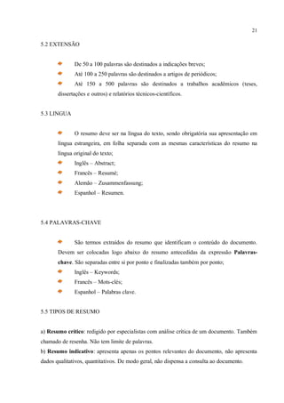 21
5.2 EXTENSÃO
De 50 a 100 palavras são destinados a indicações breves;
Até 100 a 250 palavras são destinados a artigos de periódicos;
Até 150 a 500 palavras são destinados a trabalhos acadêmicos (teses,
dissertações e outros) e relatórios técnicos-científicos.
5.3 LINGUA
O resumo deve ser na língua do texto, sendo obrigatória sua apresentação em
língua estrangeira, em folha separada com as mesmas características do resumo na
língua original do texto;
Inglês – Abstract;
Francês – Resumé;
Alemão – Zusammenfassung;
Espanhol – Resumen.
5.4 PALAVRAS-CHAVE
São termos extraídos do resumo que identificam o conteúdo do documento.
Devem ser colocadas logo abaixo do resumo antecedidas da expressão Palavras-
chave. São separadas entre si por ponto e finalizadas também por ponto;
Inglês – Keywords;
Francês – Mots-clés;
Espanhol – Palabras clave.
5.5 TIPOS DE RESUMO
a) Resumo crítico: redigido por especialistas com análise crítica de um documento. Também
chamado de resenha. Não tem limite de palavras.
b) Resumo indicativo: apresenta apenas os pontos relevantes do documento, não apresenta
dados qualitativos, quantitativos. De modo geral, não dispensa a consulta ao documento.
 