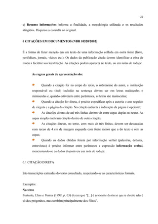 22
c) Resumo informativo: informa a finalidade, a metodologia utilizada e os resultados
atingidos. Dispensa a consulta ao original.
6 CITAÇÕES EM DOCUMENTOS (NBR 10520/2002)
É a forma de fazer menção em um texto de uma informação colhida em outra fonte (livro,
periódicos, jornais, vídeos etc.). Os dados da publicação citada devem identificar a obra de
modo a facilitar sua localização. As citações podem aparecer no texto, ou em notas de rodapé.
As regras gerais de apresentação são:
Quando a citação for no corpo do texto, o sobrenome do autor, a instituição
responsável ou título incluído na sentença devem ser em letras maiúsculas e
minúsculas e, quando estiverem entre parênteses, as letras são maiúsculas;
Quando a citação for direta, é preciso especificar após a autoria o ano seguido
de vírgula e a página da citação. Na citação indireta a indicação da página é opcional;
As citações diretas de até três linhas devem vir entre aspas duplas no texto. As
aspas simples indicam citação dentro de outra citação;
As citações diretas, no texto, com mais de três linhas, devem ser destacadas
com recuo de 4 cm de margem esquerda com fonte menor que a do texto e sem as
aspas;
Quando os dados obtidos forem por informação verbal (palestras, debates,
entrevistas) é preciso informar entre parênteses a expressão informação verbal,
mencionando-se os dados disponíveis em nota de rodapé.
6.1 CITAÇÃO DIRETA
São transcrições extraídas do texto consultado, respeitando-se as características formais.
Exemplos:
No texto
Portanto, Elias e Pontes (1999, p. 63) dizem que “[...] é relevante destacar que o direito não é
só dos progenitos, mas também principalmente dos filhos”.
 