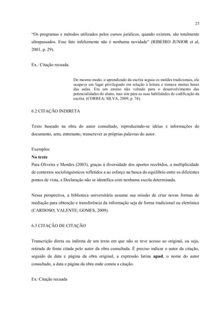 23
“Os programas e métodos utilizados pelos cursos jurídicos, quando existem, são totalmente
ultrapassados. Esse fato infelizmente não é nenhuma novidade” (RIBEIRO JUNIOR et al,
2001, p. 29).
Ex.: Citação recuada.
Do mesmo modo, o aprendizado da escrita seguia os moldes tradicionais, ela
ocupava um lugar privilegiado em relação à leitura e tomava muitas horas
das aulas. Era um ensino não voltado para o desenvolvimento das
potencialidades do aluno, mas sim para as suas habilidades de codificação da
escrita. (CORREA; SILVA, 2009, p. 74).
6.2 CITAÇÃO INDIRETA
Texto baseado na obra do autor consultado, reproduzindo-se idéias e informações do
documento, sem, entretanto, transcrever as próprias palavras do autor.
Exemplos:
No texto
Para Oliveira e Mendes (2003), graças à diversidade dos aportes recebidos, a multiplicidade
de contextos sociolinguísticos refletidos a ao esforço na busca do equilíbrio entre os diferentes
pontos de vista, a Declaração não se identifica com nenhuma escola determinada.
Nessa perspectiva, a biblioteca universitária assume sua missão de criar novas formas de
mediação para obtenção e transferência da informação seja de forma tradicional ou eletrônica
(CARDOSO; VALENTE; GOMES, 2009).
6.3 CITAÇÃO DE CITAÇÃO
Transcrição direta ou indireta de um texto em que não se teve acesso ao original, ou seja,
retirada de fonte citada pelo autor da obra consultada. É preciso indicar o autor da citação,
seguido da data e página da obra original, a expressão latina apud, o nome do autor
consultado, a data e página da obra onde consta a citação.
Ex: Citação recuada
 