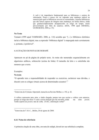 24
A web é de importância fundamental para as bibliotecas e centros de
informação. Pouco a pouco ela vai impondo uma mudança radical na
maneira pela qual as bibliotecas servem às comunidades. Aquelas bibliotecas
que não forem capazes de integrar estas mudanças, de forma efetiva, ainda
que gradual,simplesmente desaparecerão ao longo do tempo, muito
provavelmente por falta de usuários. (BAX, 1998 apud AMARAL;
GUIMARÃES, 2008, p. 35).
No Texto
Tennant (1999 apud TAMMARO, 2008, p. 116) acredita que “[...] a biblioteca eletrônica
inclui a biblioteca digital, mas a expressão ‘biblioteca digital’ é empregada mais corretamente
e, portanto, é preferível”.
6.4 CITAÇÃO EM NOTAS DE RODAPÉ
Aparecem no pé da página do próprio texto. As notas são numeradas sequencialmente em
algarismos arábicos, sobrescrito (acima da linha). O tamanho da letra e a entrelinha são
menores que o texto.
Exemplos:
No texto
“O aprendiz tem a responsabilidade de responder os exercícios, esclarecer suas dúvidas, e
discutir com os colegas virtuais acerca de determinados assuntos”.2
_________________
² Entrevista de Cristiane Alperstedt, transcrita na Revista Melhor, n. 192, p. 42.
A velhice representa para mim, a idade chegada, porque tem que aceitar a velhice com natureza,
porque ao longo dos meus 71 anos e nessa situação que me encontro, ainda me sinto jovem.
Tenho espirito de jovem e não de velha. (T.B.C, informação verbal3).
___________________________
3
Entrevista de T. B. C. , Belém, 20 de agosto de 2004.
6.4.1 Notas de referência
A primeira citação de uma obra, em nota de rodapé, deverá ter sua referência completa.
 