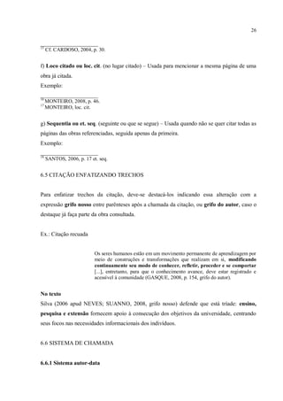 26
______________________
15
Cf. CARDOSO, 2004, p. 30.
f) Loco citado ou loc. cit. (no lugar citado) – Usada para mencionar a mesma página de uma
obra já citada.
Exemplo:
______________________
16
MONTEIRO, 2008, p. 46.
17
MONTEIRO, loc. cit.
g) Sequentia ou et. seq. (seguinte ou que se segue) – Usada quando não se quer citar todas as
páginas das obras referenciadas, seguida apenas da primeira.
Exemplo:
______________________
18
SANTOS, 2006, p. 17 et. seq.
6.5 CITAÇÃO ENFATIZANDO TRECHOS
Para enfatizar trechos da citação, deve-se destacá-los indicando essa alteração com a
expressão grifo nosso entre parênteses após a chamada da citação, ou grifo do autor, caso o
destaque já faça parte da obra consultada.
Ex.: Citação recuada
Os seres humanos estão em um movimento permanente de aprendizagem por
meio de construções e transformações que realizam em si, modificando
continuamente seu modo de conhecer, refletir, proceder e se comportar
[...], entretanto, para que o conhecimento avance, deve estar registrado e
acessível à comunidade (GASQUE, 2008, p. 154, grifo do autor).
No texto
Silva (2006 apud NEVES; SUANNO, 2008, grifo nosso) defende que está tríade: ensino,
pesquisa e extensão fornecem apoio à consecução dos objetivos da universidade, centrando
seus focos nas necessidades informacionais dos indivíduos.
6.6 SISTEMA DE CHAMADA
6.6.1 Sistema autor-data
 