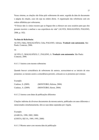 27
Nesse sistema, as citações são feitas pelo sobrenome do autor, seguida da data do documento
e página da citação, caso ela seja na ordem direta. A organização das referências será em
ordem alfabética por sobrenome.
“O léxico não é o único recurso que as línguas têm a oferecer aos seus usuários para que eles
possam recorrer e analisar a sua experiência de vida” (ALVES; MAGALHÃES; PAGANO,
2006, p. 102).
Na lista de Referência:
ALVES, Fábio; MAGALHÃES, Célia; PAGANO, Adriana. Traduzir com autonomia. São
Paulo: Contexto, 2006.
ou
ALVES, F.; MAGALHÃES, C.; PAGANO, A. Traduzir com autonomia. São Paulo:
Contexto, 2006.
6.6.1.1 Autores com mesmo sobrenome
Quando houver coincidência de sobrenome de autores, acrescentam-se as iniciais de seus
prenomes; se mesmo assim a coincidência persistir, colocam-se os prenomes por extenso.
Exemplo:
Cardoso, S. (2009) (MONTEIRO, Heloisa, 2004)
Cardoso, A. (2009) (MONTEIRO, Heron, 2004)
6.6.1.2 Autores com datas de publicações diferentes
Citações indiretas de diversos documentos da mesma autoria, publicados em anos diferentes e
mencionados simultaneamente, têm as suas datas separadas por vírgula.
Exemplo:
(GARCIA, 1998, 2002, 2008)
(COSTA; SILVA, 1989, 1995, 2000)
6.6.1.3 Mesmo autor com mesma data de publicação
 