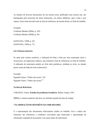 28
As citações de diversos documentos de um mesmo autor, publicados num mesmo ano, são
distinguidas pelo acréscimo de letras minúsculas, em ordem alfabética, após a data e sem
espaço. Essas letras deverão estar na lista de referência, da mesma forma, no final do trabalho.
Exemplo:
Conforme Mendes (2004a, p. 105)
Conforme Mendes (2004b, p. 56)
(SANTANA, 1999b, p. 45)
(SANTANA, 1999a, p. 77)
6.6.2 Sistema numérico
Se optar pelo sistema numérico, a indicação da fonte é feita por uma numeração única e
consecutiva, em algarismos arábicos, que remeterá à lista de referências no final do trabalho.
A indicação da numeração poderá ser feita entre parênteses, alinhada ao texto, ou situada
pouco acima da linha do texto (sobrescrito).
Exemplo:
Segundo Franco: “Nada é por acaso.” (9)
Segundo Franco: “Nada é por acaso.”9
Na lista de Referência
9 FRANCO, Edson. Estudos de problemas brasileiros. Belém: Grapel, 1991.
NOTA: o sistema numérico não deve ser utilizado quando há notas de rodapé.
7 ELABORAÇÃO DE REFERÊNCIAS (NBR 6023/2002)
É a representação dos documentos efetivamente citados no trabalho. Fixa a ordem dos
elementos das referências e estabelece convenções para transcrição e apresentação da
informação originada do documento e de outras fontes de informação.
 