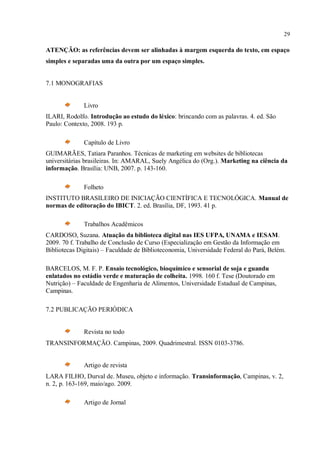 29
ATENÇÃO: as referências devem ser alinhadas à margem esquerda do texto, em espaço
simples e separadas uma da outra por um espaço simples.
7.1 MONOGRAFIAS
Livro
ILARI, Rodolfo. Introdução ao estudo do léxico: brincando com as palavras. 4. ed. São
Paulo: Contexto, 2008. 193 p.
Capítulo de Livro
GUIMARÃES, Tatiara Paranhos. Técnicas de marketing em websites de bibliotecas
universitárias brasileiras. In: AMARAL, Suely Angélica do (Org.). Marketing na ciência da
informação. Brasília: UNB, 2007. p. 143-160.
Folheto
INSTITUTO BRASILEIRO DE INICIAÇÃO CIENTÍFICA E TECNOLÓGICA. Manual de
normas de editoração do IBICT. 2. ed. Brasília, DF, 1993. 41 p.
Trabalhos Acadêmicos
CARDOSO, Suzana. Atuação da biblioteca digital nas IES UFPA, UNAMA e IESAM.
2009. 70 f. Trabalho de Conclusão de Curso (Especialização em Gestão da Informação em
Bibliotecas Digitais) – Faculdade de Biblioteconomia, Universidade Federal do Pará, Belém.
BARCELOS, M. F. P. Ensaio tecnológico, bioquímico e sensorial de soja e guandu
enlatados no estádio verde e maturação de colheita. 1998. 160 f. Tese (Doutorado em
Nutrição) – Faculdade de Engenharia de Alimentos, Universidade Estadual de Campinas,
Campinas.
7.2 PUBLICAÇÃO PERIÓDICA
Revista no todo
TRANSINFORMAÇÃO. Campinas, 2009. Quadrimestral. ISSN 0103-3786.
Artigo de revista
LARA FILHO, Durval de. Museu, objeto e informação. Transinformação, Campinas, v. 2,
n. 2, p. 163-169, maio/ago. 2009.
Artigo de Jornal
 