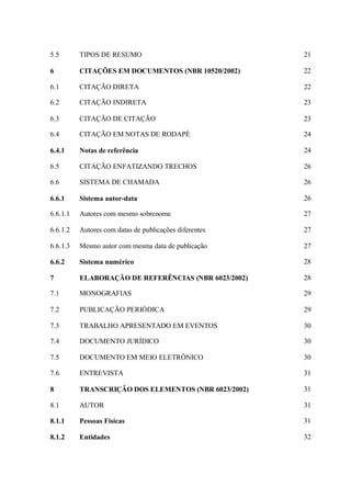 5.5 TIPOS DE RESUMO 21
6 CITAÇÕES EM DOCUMENTOS (NBR 10520/2002) 22
6.1 CITAÇÃO DIRETA 22
6.2 CITAÇÃO INDIRETA 23
6.3 CITAÇÃO DE CITAÇÃO 23
6.4 CITAÇÃO EM NOTAS DE RODAPÉ 24
6.4.1 Notas de referência 24
6.5 CITAÇÃO ENFATIZANDO TRECHOS 26
6.6 SISTEMA DE CHAMADA 26
6.6.1 Sistema autor-data 26
6.6.1.1 Autores com mesmo sobrenome 27
6.6.1.2 Autores com datas de publicações diferentes 27
6.6.1.3 Mesmo autor com mesma data de publicação 27
6.6.2 Sistema numérico 28
7 ELABORAÇÃO DE REFERÊNCIAS (NBR 6023/2002) 28
7.1 MONOGRAFIAS 29
7.2 PUBLICAÇÃO PERIÓDICA 29
7.3 TRABALHO APRESENTADO EM EVENTOS 30
7.4 DOCUMENTO JURÍDICO 30
7.5 DOCUMENTO EM MEIO ELETRÔNICO 30
7.6 ENTREVISTA 31
8 TRANSCRIÇÃO DOS ELEMENTOS (NBR 6023/2002) 31
8.1 AUTOR 31
8.1.1 Pessoas Físicas 31
8.1.2 Entidades 32
 