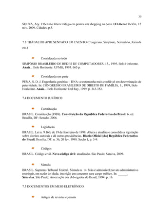 30
SOUZA, Ary. Ctbel não libera tráfego em pontes em shopping na doca. O Liberal, Belém, 12
nov. 2009. Cidades, p.5.
7.3 TRABALHO APRESENTADO EM EVENTO (Congresso, Simpósio, Seminário, Jornada
etc.)
Considerada no todo
SIMPÓSIO BRASILEIRO DE REDES DE COMPUTADORES, 13., 1995, Belo Horizonte.
Anais... Belo Horizonte: UFMG, 1995. 665 p.
Considerada em parte
PENA, S. D. J. Engenharia genética – DNA: a testemunha mais confiável em determinação de
paternidade. In: CONGRESSO BRASILEIRO DE DIREITO DE FAMÍLIA, 1., 1999, Belo
Horizonte. Anais... Belo Horizonte: Del Rey, 1999. p. 343-352.
7.4 DOCUMENTO JURÍDICO
Constituição
BRASIL. Constituição (1988). Constituição da República Federativa do Brasil. 6. ed.
Brasília, DF: Senado, 2006.
Legislação
BRASIL. Lei n. 9.160, de 19 de fevereiro de 1998. Altera e atualiza e consolida a legislação
sobre direitos autorais e dá outras providências. Diário Oficial {da} República Federativa
do Brasil, Brasília, DF, n. 36, 20 fev. 1998. Seção 1, p. 3-9.
Códigos
BRASIL. Código civil. Novo código civil: atualizado. São Paulo: Saraiva, 2009.
Súmula
BRASIL. Supremo Tribunal Federal. Súmula n. 14. Não é admissível por ato administrativo
restringir, em razão de idade, inscrição em concurso para cargo público. In: ______.
Súmulas. São Paulo: Associação dos Advogados do Brasil, 1994. p. 16.
7.5 DOCUMENTOS EM MEIO ELETRÔNICO
Artigos de revistas e jornais
 