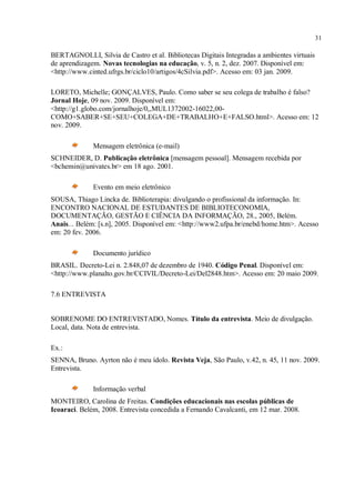 31
BERTAGNOLLI, Silvia de Castro et al. Bibliotecas Digitais Integradas a ambientes virtuais
de aprendizagem. Novas tecnologias na educação, v. 5, n. 2, dez. 2007. Disponível em:
<http://www.cinted.ufrgs.br/ciclo10/artigos/4cSilvia.pdf>. Acesso em: 03 jan. 2009.
LORETO, Michelle; GONÇALVES, Paulo. Como saber se seu colega de trabalho é falso?
Jornal Hoje, 09 nov. 2009. Disponível em:
<http://g1.globo.com/jornalhoje/0,,MUL1372002-16022,00-
COMO+SABER+SE+SEU+COLEGA+DE+TRABALHO+E+FALSO.html>. Acesso em: 12
nov. 2009.
Mensagem eletrônica (e-mail)
SCHNEIDER, D. Publicação eletrônica [mensagem pessoal]. Mensagem recebida por
<bchemin@univates.br> em 18 ago. 2001.
Evento em meio eletrônico
SOUSA, Thiago Lincka de. Biblioterapia: divulgando o profissional da informação. In:
ENCONTRO NACIONAL DE ESTUDANTES DE BIBLIOTECONOMIA,
DOCUMENTAÇÃO, GESTÃO E CIÊNCIA DA INFORMAÇÃO, 28., 2005, Belém.
Anais... Belém: [s.n], 2005. Disponível em: <http://www2.ufpa.br/enebd/home.htm>. Acesso
em: 20 fev. 2006.
Documento jurídico
BRASIL. Decreto-Lei n. 2.848,07 de dezembro de 1940. Código Penal. Disponível em:
<http://www.planalto.gov.br/CCIVIL/Decreto-Lei/Del2848.htm>. Acesso em: 20 maio 2009.
7.6 ENTREVISTA
SOBRENOME DO ENTREVISTADO, Nomes. Título da entrevista. Meio de divulgação.
Local, data. Nota de entrevista.
Ex.:
SENNA, Bruno. Ayrton não é meu ídolo. Revista Veja, São Paulo, v.42, n. 45, 11 nov. 2009.
Entrevista.
Informação verbal
MONTEIRO, Carolina de Freitas. Condições educacionais nas escolas públicas de
Icoaraci. Belém, 2008. Entrevista concedida a Fernando Cavalcanti, em 12 mar. 2008.
 