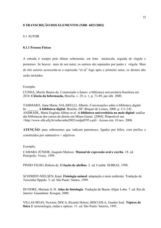 32
8 TRANSCRIÇÃO DOS ELEMENTOS (NBR 6023/2002)
8.1 AUTOR
8.1.1 Pessoas Físicas
A entrada é sempre pelo último sobrenome, em letra maiúscula, seguida de vírgula e
prenomes. Se houver mais de um autor, os autores são separados por ponto e vírgula. Mais
de três autores acrescenta-se a expressão “et al” logo após o primeiro autor, os demais não
serão incluídos.
Exemplo:
CUNHA, Murilo Bastos da. Construindo o futuro: a biblioteca universitária brasileira em
2010. Ciência da Informação, Brasília, v. 29, n. 1, p. 71-89, jan./abr. 2000.
TAMMARO, Anna Maria; SALARELLI, Alberto. Conversações sobre a biblioteca digital.
In: ______. A biblioteca digital. Brasília, DF: Briquet de Lemos, 2008. p. 111-142.
ANDRADE, Maria Eugênia Albino et al. A biblioteca universitária no meio digital: análise
das bibliotecas dos cursos de direito em Minas Gerais. [2004]. Disponível em:
<http://www.sibi.ufrj.br/snbu/snbu2002/oralpdf/95.a.pd>. Acesso em: 10 nov. 2008.
ATENÇÃO: para sobrenomes que indicam parentesco, ligados por hífen, com prefixo e
constituídos por substantivo + adjetivos.
Exemplo:
CAMARA JÚNIOR, Joaquim Mattoso. Manual de expressão oral e escrita. 18. ed.
Petropolis: Vozes, 1999.
PINHO FILHO, Rubens de. Criação de abelhas. 2. ed. Cuiabá: SEBRAE, 1998.
SCHIMIDT-NIELSEN, Knut. Fisiologia animal: adaptação e meio ambiente. Tradução de
Terezinha Oppido. 5. ed. São Paulo: Santos, 1999.
DI FIORE, Mariano S. H. Atlas de histologia. Tradução de Bueno Alípio Lobo. 7. ed. Rio de
Janeiro: Guanabara: Koogan, 2000.
VILLAS BOAS, Newton; DOCA, Ricardo Helore; BISCUOLA, Gualter José. Tópicos de
física 2: terminologia, ondas e opticas. 11. ed. São Paulo: Saraiva, 1995.
 