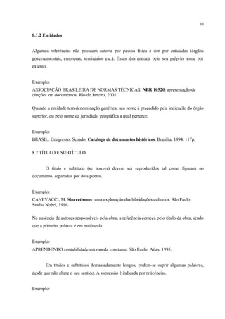 33
8.1.2 Entidades
Algumas referências não possuem autoria por pessoa física e sim por entidades (órgãos
governamentais, empresas, seminários etc.). Essas têm entrada pelo seu próprio nome por
extenso.
Exemplo:
ASSOCIAÇÃO BRASILEIRA DE NORMAS TÉCNICAS. NBR 10520: apresentação de
citações em documentos. Rio de Janeiro, 2001.
Quando a entidade tem denominação genérica, seu nome é precedido pela indicação do órgão
superior, ou pelo nome da jurisdição geográfica a qual pertence.
Exemplo:
BRASIL. Congresso. Senado. Catálogo de documentos históricos. Brasília, 1994. 117p.
8.2 TÍTULO E SUBTÍTULO
O título e subtítulo (se houver) devem ser reproduzidos tal como figuram no
documento, separados por dois pontos.
Exemplo:
CANEVACCI, M. Sincretismos: uma exploração das hibridações culturais. São Paulo:
Studio Nobel, 1996.
Na ausência de autores responsáveis pela obra, a referência começa pelo título da obra, sendo
que a primeira palavra é em maiúscula.
Exemplo:
APRENDENDO contabilidade em moeda constante. São Paulo: Atlas, 1995.
Em títulos e subtítulos demasiadamente longos, podem-se suprir algumas palavras,
desde que não altere o seu sentido. A supressão é indicada por reticências.
Exemplo:
 
