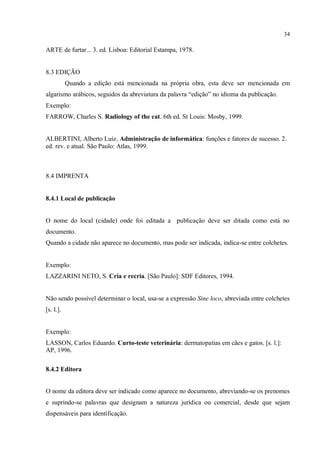 34
ARTE de furtar... 3. ed. Lisboa: Editorial Estampa, 1978.
8.3 EDIÇÃO
Quando a edição está mencionada na própria obra, esta deve ser mencionada em
algarismo arábicos, seguidos da abreviatura da palavra “edição” no idioma da publicação.
Exemplo:
FARROW, Charles S. Radiology of the cat. 6th ed. St Louis: Mosby, 1999.
ALBERTINI, Alberto Luiz. Administração de informática: funções e fatores de sucesso. 2.
ed. rev. e atual. São Paulo: Atlas, 1999.
8.4 IMPRENTA
8.4.1 Local de publicação
O nome do local (cidade) onde foi editada a publicação deve ser ditada como está no
documento.
Quando a cidade não aparece no documento, mas pode ser indicada, indica-se entre colchetes.
Exemplo:
LAZZARINI NETO, S. Cria e recria. [São Paulo]: SDF Editores, 1994.
Não sendo possível determinar o local, usa-se a expressão Sine loco, abreviada entre colchetes
[s. l.].
Exemplo:
LASSON, Carlos Eduardo. Curto-teste veterinária: dermatopatias em cães e gatos. [s. l.]:
AP, 1996.
8.4.2 Editora
O nome da editora deve ser indicado como aparece no documento, abreviando-se os prenomes
e suprindo-se palavras que designam a natureza jurídica ou comercial, desde que sejam
dispensáveis para identificação.
 
