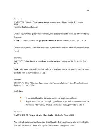 35
Exemplo:
AMBROSIO, Vicente. Plano de marketing: passo a passo. Rio de Janeiro: Reichmann,
1999.
(na obra: Reichmann Editora)
Quando a editora não aparece no documento, mas pode ser indicada, indica-se entre colchetes;
Exemplo:
HENKIN, James. Manual das petições trabalhistas. Rio de Janeiro: [Ardel], 1985. 205 p.
Quando a editora não é indicada, indica-se a expressão sine nomine, abreviada entre colchetes
[s. n.].
Exemplo:
BOITEUX, Colbert Demaria. Administração de projetos: integração. Rio de Janeiro: [s.n.],
1977.
OBS.: não sendo possível identificar o local e a editora, ambos serão mencionados entre
colchetes com as expressões: [s.l.: s.n.].
Exemplo:
LISBOA JÚNIOR, Abdenago. Deus, onde estás? ensino religioso, 5. série. Desenhos Sandro
Rossetto. [s.l.: s.n.], 1994.
8.4.3 Data
O ano de publicação é transcrito sempre em algarismos arábicos;
Registra-se a data do copyright, quando esta for a única data encontrada na
publicação referenciada, devendo ser indicado o ano, precedido da letra c.
Exemplo:
CARVALHO, M. Guia prático do alfabetizador. São Paulo: Ática, c1994.
Não podendo determinar nenhuma data de publicação, distribuição, copyright, impressão etc.,
uma data aproximada é a que deve figurar entre colchetes da seguinte forma:
 