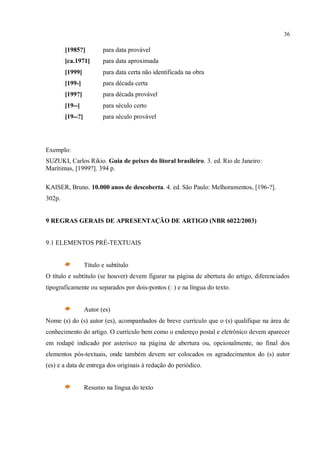 36
[1985?] para data provável
[ca.1971] para data aproximada
[1999] para data certa não identificada na obra
[199-] para década certa
[199?] para década provável
[19--] para século certo
[19--?] para século provável
Exemplo:
SUZUKI, Carlos Rikio. Guia de peixes do litoral brasileiro. 3. ed. Rio de Janeiro:
Marítimas, [1999?]. 394 p.
KAISER, Bruno. 10.000 anos de descoberta. 4. ed. São Paulo: Melhoramentos, [196-?].
302p.
9 REGRAS GERAIS DE APRESENTAÇÃO DE ARTIGO (NBR 6022/2003)
9.1 ELEMENTOS PRÉ-TEXTUAIS
Título e subtítulo
O título e subtítulo (se houver) devem figurar na página de abertura do artigo, diferenciados
tipograficamente ou separados por dois-pontos (: ) e na língua do texto.
Autor (es)
Nome (s) do (s) autor (es), acompanhados de breve currículo que o (s) qualifique na área de
conhecimento do artigo. O currículo bem como o endereço postal e eletrônico devem aparecer
em rodapé indicado por asterisco na página de abertura ou, opcionalmente, no final dos
elementos pós-textuais, onde também devem ser colocados os agradecimentos do (s) autor
(es) e a data de entrega dos originais à redação do periódico.
Resumo na língua do texto
 
