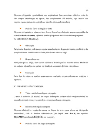 37
Elemento obrigatório, constituído de uma seqüência de frases concisas e objetivas e não de
uma simples enumeração de tópicos, não ultrapassando 250 palavras, logo abaixo, das
palavras representativas do conteúdo do trabalho, isto é, palavras-chave.
Palavras-chave na língua do texto
Elemento obrigatório, as palavras-chave devem figurar logo abaixo do resumo, antecedidas da
expressão Palavras-chave, separadas entre si por ponto e finalizadas também por ponto.
9.2 ELEMENTOS TEXTUAIS
Introdução
Parte inicial do artigo, onde devem constar as delimitações do assunto tratado, os objetivos da
pesquisa e outros elementos necessários para situar o tema do artigo.
Desenvolvimento
Parte principal do artigo, onde devem constar as delimitações do assunto tratado. Divide-se
em seções e subseções, que variam em função da abordagem do tema e do método.
Conclusão
Parte final do artigo, na qual se apresentam as conclusões correspondentes aos objetivos e
hipóteses.
9.3 ELEMENTOS PÓS-TEXTUAIS
Título e subtítulo em língua estrangeira
O título e subtítulo (se houver) em língua estrangeira, diferenciados tipograficamente ou
separados por dois pontos (:), precedem o resumo em língua estrangeira.
Resumo em Língua estrangeira
Elemento obrigatório, versão do resumo na língua do texto, para idioma de divulgação
internacional, com as mesmas características (em inglês ABSTRACT; em espanhol
RESUMEM; em francês RÉSUMÉ, por exemplo).
Palavras-chave em língua estrangeira
 
