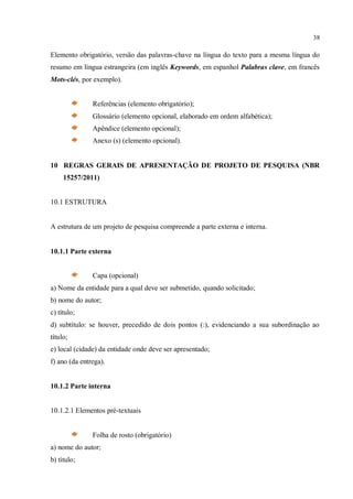 38
Elemento obrigatório, versão das palavras-chave na língua do texto para a mesma língua do
resumo em língua estrangeira (em inglês Keywords, em espanhol Palabras clave, em francês
Mots-clés, por exemplo).
Referências (elemento obrigatório);
Glossário (elemento opcional, elaborado em ordem alfabética);
Apêndice (elemento opcional);
Anexo (s) (elemento opcional).
10 REGRAS GERAIS DE APRESENTAÇÃO DE PROJETO DE PESQUISA (NBR
15257/2011)
10.1 ESTRUTURA
A estrutura de um projeto de pesquisa compreende a parte externa e interna.
10.1.1 Parte externa
Capa (opcional)
a) Nome da entidade para a qual deve ser submetido, quando solicitado;
b) nome do autor;
c) título;
d) subtítulo: se houver, precedido de dois pontos (:), evidenciando a sua subordinação ao
título;
e) local (cidade) da entidade onde deve ser apresentado;
f) ano (da entrega).
10.1.2 Parte interna
10.1.2.1 Elementos pré-textuais
Folha de rosto (obrigatório)
a) nome do autor;
b) título;
 