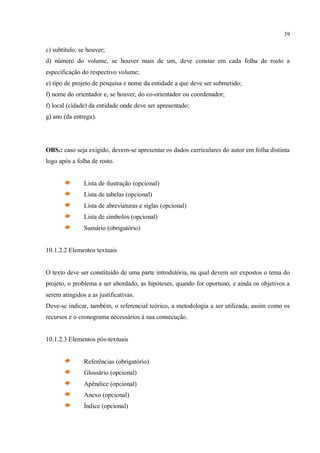 39
c) subtítulo, se houver;
d) número do volume, se houver mais de um, deve constar em cada folha de rosto a
especificação do respectivo volume;
e) tipo de projeto de pesquisa e nome da entidade a que deve ser submetido;
f) nome do orientador e, se houver, do co-orientador ou coordenador;
f) local (cidade) da entidade onde deve ser apresentado;
g) ano (da entrega).
OBS.: caso seja exigido, devem-se apresentar os dados curriculares do autor em folha distinta
logo após a folha de rosto.
Lista de ilustração (opcional)
Lista de tabelas (opcional)
Lista de abreviaturas e siglas (opcional)
Lista de símbolos (opcional)
Sumário (obrigatório)
10.1.2.2 Elementos textuais
O texto deve ser constituído de uma parte introdutória, na qual devem ser expostos o tema do
projeto, o problema a ser abordado, as hipóteses, quando for oportuno, e ainda os objetivos a
serem atingidos a as justificativas.
Deve-se indicar, também, o referencial teórico, a metodologia a ser utilizada, assim como os
recursos e o cronograma necessários à sua consecução.
10.1.2.3 Elementos pós-textuais
Referências (obrigatório)
Glossário (opcional)
Apêndice (opcional)
Anexo (opcional)
Índice (opcional)
 