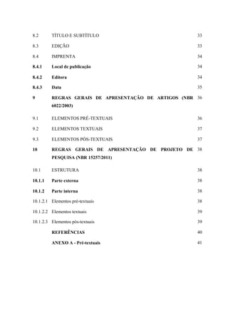 8.2 TÍTULO E SUBTÍTULO 33
8.3 EDIÇÃO 33
8.4 IMPRENTA 34
8.4.1 Local de publicação 34
8.4.2 Editora 34
8.4.3 Data 35
9 REGRAS GERAIS DE APRESENTAÇÃO DE ARTIGOS (NBR
6022/2003)
36
9.1 ELEMENTOS PRÉ-TEXTUAIS 36
9.2 ELEMENTOS TEXTUAIS 37
9.3 ELEMENTOS PÓS-TEXTUAIS 37
10 REGRAS GERAIS DE APRESENTAÇÃO DE PROJETO DE
PESQUISA (NBR 15257/2011)
38
10.1 ESTRUTURA 38
10.1.1 Parte externa 38
10.1.2 Parte interna 38
10.1.2.1 Elementos pré-textuais 38
10.1.2.2 Elementos textuais 39
10.1.2.3 Elementos pós-textuais 39
REFERÊNCIAS 40
ANEXO A - Pré-textuais 41
 