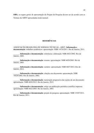 40
OBS.: as regras gerais de apresentação do Projeto de Pesquisa devem ser de acordo com as
Normas da ABNT apresentadas neste manual.
REFERÊNCIAS
ASSOCIAÇÃO BRASILEIRA DE NORMAS TÉCNICAS - ABNT. Informação e
documentação: trabalhos acadêmicos: apresentação: NBR 14724/2011. Rio de Janeiro, 2011.
______. Informação e documentação: referências: elaboração: NBR 6023/2002. Rio de
Janeiro, 2002.
______. Informação e documentação: resumo: apresentação: NBR 6028/2003. Rio de
Janeiro, 2003.
______. Informação e documentação: sumário: apresentação: NBR 6027/2012. Rio de
Janeiro, 2012.
______. Informação e documentação: citações em documento: apresentação: NBR
10520/2002. Rio de Janeiro, 2002.
______. Informação e documentação: numeração progressiva das seções de um documento:
apresentação: NBR 6024/2012. Rio de Janeiro, 2012.
______. Informação e documentação: artigo em publicação periódica científica impressa:
apresentação: NBR 6022/2003. Rio de Janeiro, 2003.
______. Informação e documentação: projeto de pesquisa: apresentação: NBR 15287/2011.
Rio de Janeiro, 2011.
 