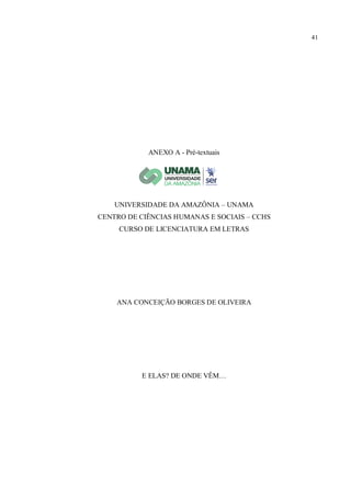 41
ANEXO A - Pré-textuais
UNIVERSIDADE DA AMAZÔNIA – UNAMA
CENTRO DE CIÊNCIAS HUMANAS E SOCIAIS – CCHS
CURSO DE LICENCIATURA EM LETRAS
ANA CONCEIÇÃO BORGES DE OLIVEIRA
E ELAS? DE ONDE VÊM…
 