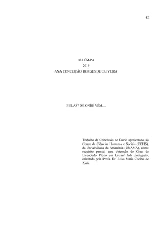 42
BELÉM-PA
2016
ANA CONCEIÇÃO BORGES DE OLIVEIRA
E ELAS? DE ONDE VÊM…
Trabalho de Conclusão de Curso apresentado ao
Centro de Ciências Humanas e Sociais (CCHS),
da Universidade da Amazônia (UNAMA), como
requisito parcial para obtenção do Grau de
Licenciado Pleno em Letras/ hab. português,
orientado pela Profa. Dr. Rosa Maria Coelho de
Assis.
 