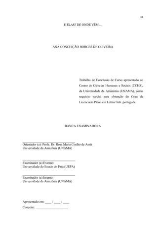 44
E ELAS? DE ONDE VÊM…
ANA CONCEIÇÃO BORGES DE OLIVEIRA
Trabalho de Conclusão de Curso apresentado ao
Centro de Ciências Humanas e Sociais (CCHS),
da Universidade da Amazônia (UNAMA), como
requisito parcial para obtenção do Grau de
Licenciado Pleno em Letras/ hab. português.
BANCA EXAMINADORA
_________________________________
Orientador (a): Profa. Dr. Rosa Maria Coelho de Assis
Universidade da Amazônia (UNAMA)
_________________________________
Examinador (a) Externo:
Universidade do Estado do Pará (UEPA)
_________________________________
Examinador (a) Interno:
Universidade da Amazônia (UNAMA)
Apresentado em: ____ / ____ / ____
Conceito: ____________________
 