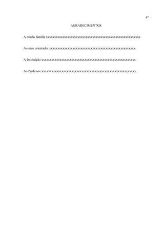 47
AGRADECIMENTOS
A minha família xxxxxxxxxxxxxxxxxxxxxxxxxxxxxxxxxxxxxxxxxxxxxxxxxxxxxxxxx
Ao meu orientador xxxxxxxxxxxxxxxxxxxxxxxxxxxxxxxxxxxxxxxxxxxxxxxxxxxx.
A Instituição xxxxxxxxxxxxxxxxxxxxxxxxxxxxxxxxxxxxxxxxxxxxxxxxxxxxxxxxx.
Ao Professor xxxxxxxxxxxxxxxxxxxxxxxxxxxxxxxxxxxxxxxxxxxxxxxxxxxxxxxxx.
 