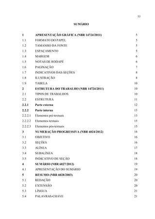 53
SUMÁRIO
1 APRESENTAÇÃO GRÁFICA (NBR 14724/2011) 5
1.1 FORMATO DO PAPEL 5
1.2 TAMANHO DA FONTE 5
1.3 ESPAÇAMENTO 5
1.4 MARGEM 6
1.5 NOTAS DE RODAPÉ 6
1.6 PAGINAÇÃO 7
1.7 INDICATIVOS DAS SEÇÕES 8
1.8 ILUSTRAÇÃO 8
1.9 TABELA 10
2 ESTRUTURA DO TRABALHO (NBR 14724/2011) 10
2.1 TIPOS DE TRABALHOS 10
2.2 ESTRUTURA 11
2.2.1 Parte externa 12
2.2.2 Parte interna 13
2.2.2.1 Elementos pré-textuais 13
2.2.2.2 Elementos textuais 15
2.2.2.3 Elementos pós-textuais 15
3 NUMERAÇÃO PROGRESSIVA (NBR 6024/2012) 16
3.1 OBJETIVO 16
3.2 SEÇÕES 16
3.3 ALÍNEA 17
3.4 SUBALÍNEA 18
3.5 INDICATIVO DE SEÇÃO 18
4 SUMÁRIO (NBR 6027/2012) 19
4.1 APRESENTAÇÃO DO SUMÁRIO 19
5 RESUMO (NBR 6028/2003) 20
5.1 REDAÇÃO 20
5.2 EXTENSÃO 20
5.3 LÍNGUA 21
5.4 PALAVRAS-CHAVE 21
 