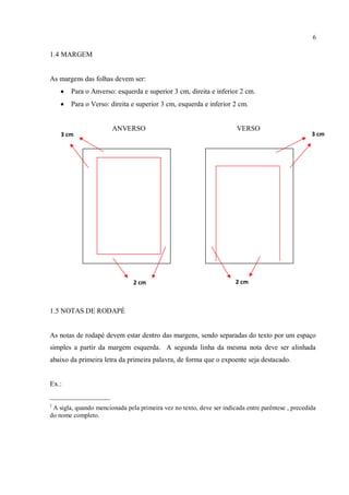 6
1.4 MARGEM
As margens das folhas devem ser:
 Para o Anverso: esquerda e superior 3 cm, direita e inferior 2 cm.
 Para o Verso: direita e superior 3 cm, esquerda e inferior 2 cm.
ANVERSO VERSO
1.5 NOTAS DE RODAPÉ
As notas de rodapé devem estar dentro das margens, sendo separadas do texto por um espaço
simples a partir da margem esquerda. A segunda linha da mesma nota deve ser alinhada
abaixo da primeira letra da primeira palavra, de forma que o expoente seja destacado.
Ex.:
_________________
1
A sigla, quando mencionada pela primeira vez no texto, deve ser indicada entre parêntese , precedida
do nome completo.
3 cm 3 cm
2 cm 2 cm
 