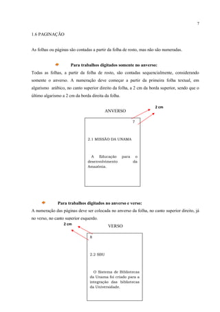 7
1.6 PAGINAÇÃO
As folhas ou páginas são contadas a partir da folha de rosto, mas não são numeradas.
Para trabalhos digitados somente no anverso:
Todas as folhas, a partir da folha de rosto, são contadas sequencialmente, considerando
somente o anverso. A numeração deve começar a partir da primeira folha textual, em
algarismo arábico, no canto superior direito da folha, a 2 cm da borda superior, sendo que o
último algarismo a 2 cm da borda direita da folha.
ANVERSO
Para trabalhos digitados no anverso e verso:
A numeração das páginas deve ser colocada no anverso da folha, no canto superior direito, já
no verso, no canto superior esquerdo.
VERSO
7
2.1 MISSÃO DA UNAMA
A Educação para o
desenvolvimento da
Amazônia.
2 cm
8
2.2 SBU
O Sistema de Bibliotecas
da Unama foi criado para a
integração das bibliotecas
da Universidade.
2 cm
 