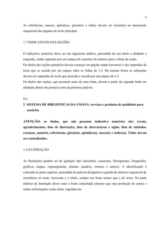 8
As referências, anexos, apêndices, glossário e índice devem ser incluídos na numeração
sequencial das páginas do texto principal.
1.7 INDICATIVOS DAS SEÇÕES
O indicativo numérico deve ser em algarismo arábico, precedido de seu título e alinhado a
esquerda, sendo separado por um espaço de caractere do número para o título da seção.
Os títulos das seções primárias devem começar em página ímpar (anverso) e são separadas do
texto que os sucede por um espaço entre as linhas de 1,5. Da mesma forma as subseções
devem ser separadas do texto que precede e sucede por um espaço de 1,5.
Os títulos das seções, que possuem mais de uma linha, devem a partir da segunda linha ser
alinhado abaixo da primeira letra da primeira palavra.
Ex.:
2 SISTEMA DE BIBLIOTECAS DA UMANA: serviços e produtos de qualidade para
usuários
ATENÇÂO: os títulos, que não possuem indicativo numérico são: errata,
agradecimentos, lista de ilustrações, lista de abreviaturas e siglas, lista de símbolos,
resumos, sumário, referências, glossário, apêndice(s), anexo(s) e índice(s). Todos devem
ser centralizados.
1.8 ILUSTRAÇÃO
As Ilustrações podem ser de qualquer tipo (desenhos, esquemas, fluxogramas, fotografias,
gráficos, mapas, organogramas, plantas, quadros, retratos e outros). A identificação é
colocada na parte superior, precedida da palavra designativa seguida do número sequencial de
ocorrência no texto, travessão e o título, sempre em fonte menor que a do texto. Na parte
inferior da ilustração dever estar a fonte consultada (mesmo que seja produção do autor) e
outras informações como notas, legendas etc.
 