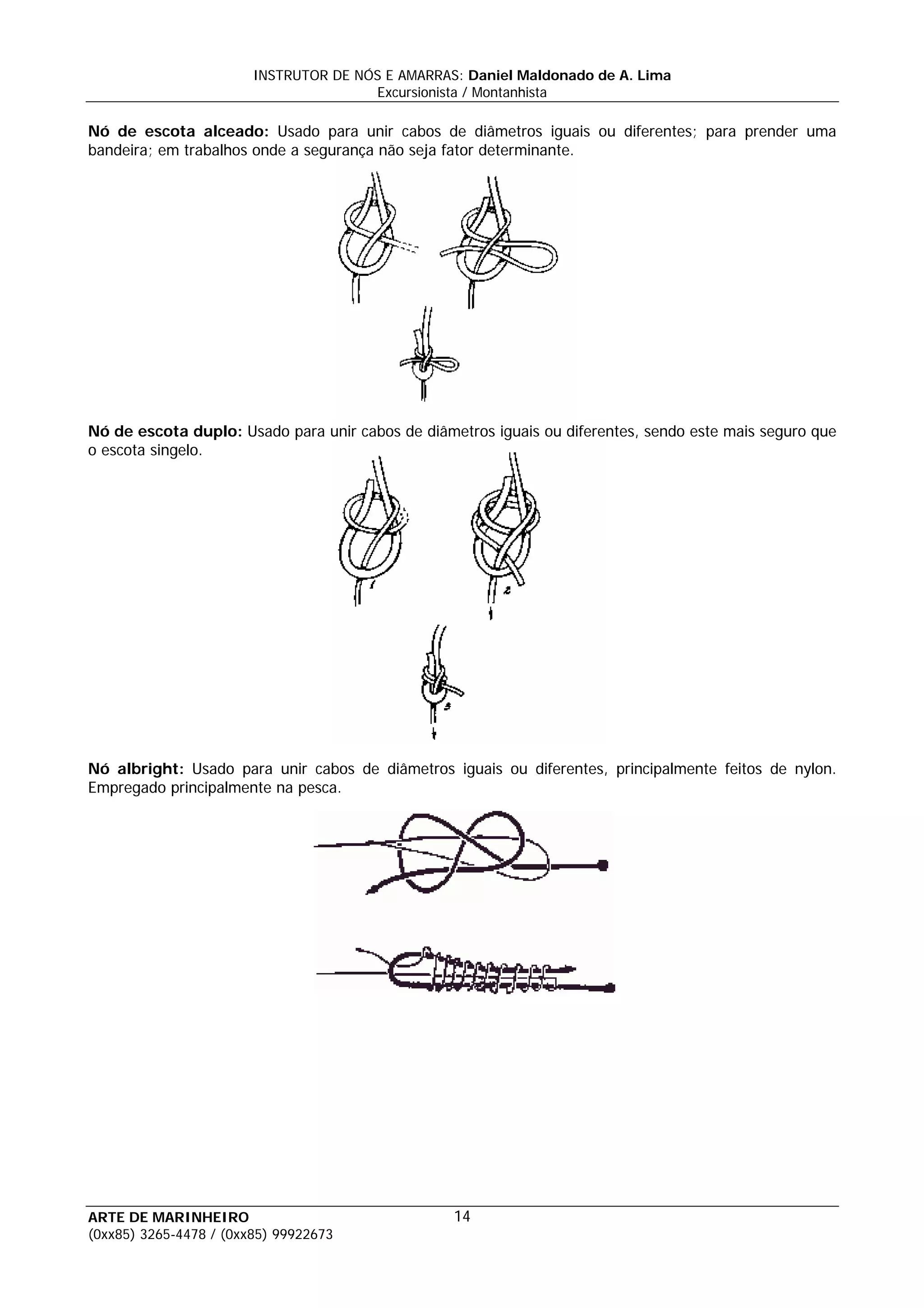 INSTRUTOR DE NÓS E AMARRAS: Daniel Maldonado de A. Lima
                                       Excursionista / Montanhista

Nó de escota alceado: Usado para unir cabos de diâmetros iguais ou diferentes; para prender uma
bandeira; em trabalhos onde a segurança não seja fator determinante.




Nó de escota duplo: Usado para unir cabos de diâmetros iguais ou diferentes, sendo este mais seguro que
o escota singelo.




Nó albright: Usado para unir cabos de diâmetros iguais ou diferentes, principalmente feitos de nylon.
Empregado principalmente na pesca.




ARTE DE MARINHEIRO                                14
(0xx85) 3265-4478 / (0xx85) 99922673
 