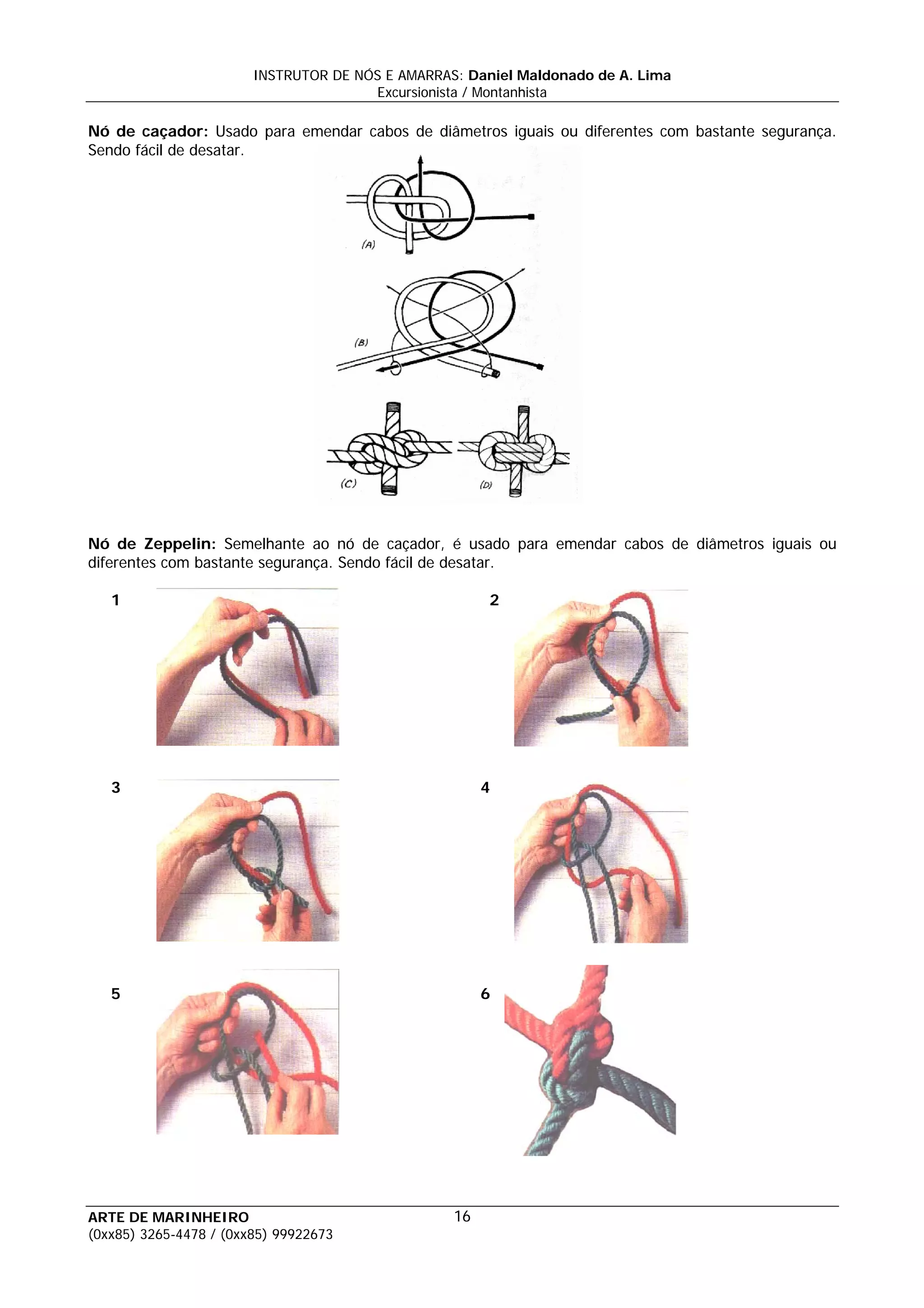 INSTRUTOR DE NÓS E AMARRAS: Daniel Maldonado de A. Lima
                                       Excursionista / Montanhista

Nó de caçador: Usado para emendar cabos de diâmetros iguais ou diferentes com bastante segurança.
Sendo fácil de desatar.




Nó de Zeppelin: Semelhante ao nó de caçador, é usado para emendar cabos de diâmetros iguais ou
diferentes com bastante segurança. Sendo fácil de desatar.

   1                                                   2




   3                                                   4




   5                                                   6




ARTE DE MARINHEIRO                                16
(0xx85) 3265-4478 / (0xx85) 99922673
 