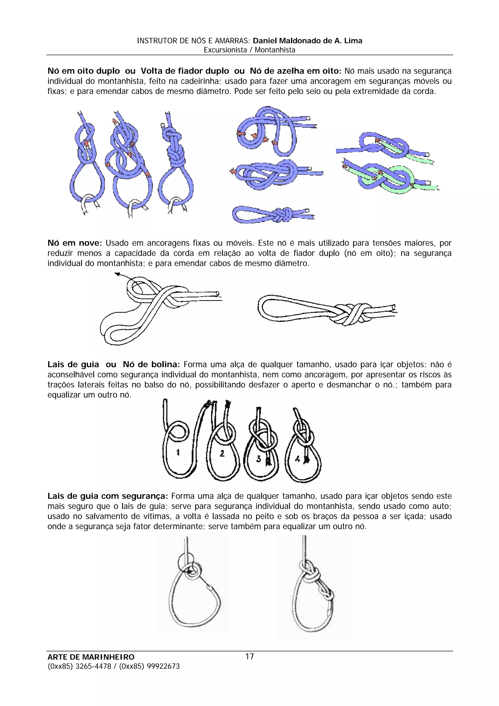 INSTRUTOR DE NÓS E AMARRAS: Daniel Maldonado de A. Lima
                                       Excursionista / Montanhista

Nó em oito duplo ou Volta de fiador duplo ou Nó de azelha em oito: Nó mais usado na segurança
individual do montanhista, feito na cadeirinha; usado para fazer uma ancoragem em seguranças móveis ou
fixas; e para emendar cabos de mesmo diâmetro. Pode ser feito pelo seio ou pela extremidade da corda.




Nó em nove: Usado em ancoragens fixas ou móveis. Este nó é mais utilizado para tensões maiores, por
reduzir menos a capacidade da corda em relação ao volta de fiador duplo (nó em oito); na segurança
individual do montanhista; e para emendar cabos de mesmo diâmetro.




Lais de guia ou Nó de bolina: Forma uma alça de qualquer tamanho, usado para içar objetos; não é
aconselhável como segurança individual do montanhista, nem como ancoragem, por apresentar os riscos às
trações laterais feitas no balso do nó, possibilitando desfazer o aperto e desmanchar o nó.; também para
equalizar um outro nó.




Lais de guia com segurança: Forma uma alça de qualquer tamanho, usado para içar objetos sendo este
mais seguro que o lais de guia; serve para segurança individual do montanhista, sendo usado como auto;
usado no salvamento de vítimas, a volta é lassada no peito e sob os braços da pessoa a ser içada; usado
onde a segurança seja fator determinante; serve também para equalizar um outro nó.




ARTE DE MARINHEIRO                                17
(0xx85) 3265-4478 / (0xx85) 99922673
 