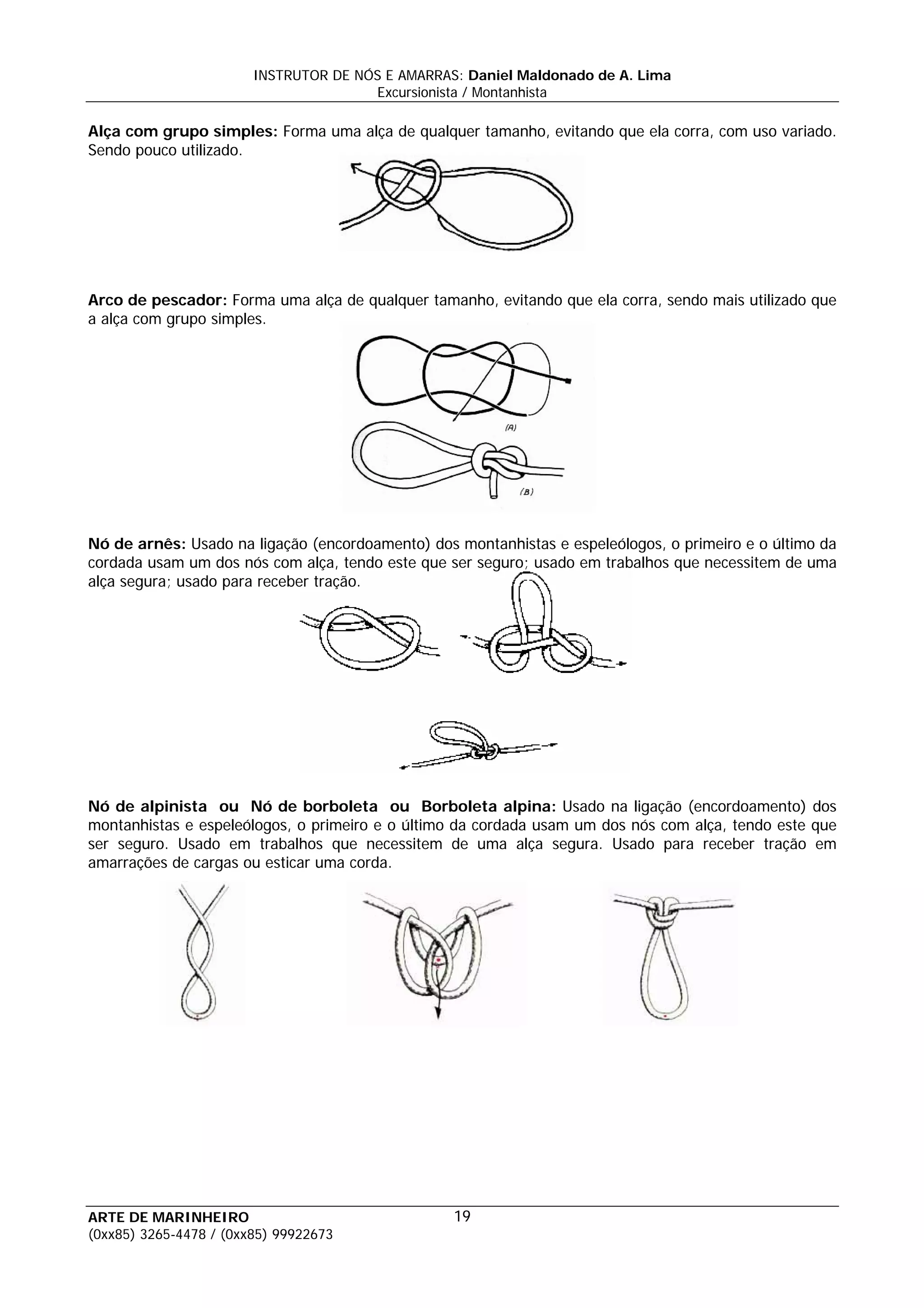 INSTRUTOR DE NÓS E AMARRAS: Daniel Maldonado de A. Lima
                                       Excursionista / Montanhista

Alça com grupo simples: Forma uma alça de qualquer tamanho, evitando que ela corra, com uso variado.
Sendo pouco utilizado.




Arco de pescador: Forma uma alça de qualquer tamanho, evitando que ela corra, sendo mais utilizado que
a alça com grupo simples.




Nó de arnês: Usado na ligação (encordoamento) dos montanhistas e espeleólogos, o primeiro e o último da
cordada usam um dos nós com alça, tendo este que ser seguro; usado em trabalhos que necessitem de uma
alça segura; usado para receber tração.




Nó de alpinista ou Nó de borboleta ou Borboleta alpina: Usado na ligação (encordoamento) dos
montanhistas e espeleólogos, o primeiro e o último da cordada usam um dos nós com alça, tendo este que
ser seguro. Usado em trabalhos que necessitem de uma alça segura. Usado para receber tração em
amarrações de cargas ou esticar uma corda.




ARTE DE MARINHEIRO                                19
(0xx85) 3265-4478 / (0xx85) 99922673
 