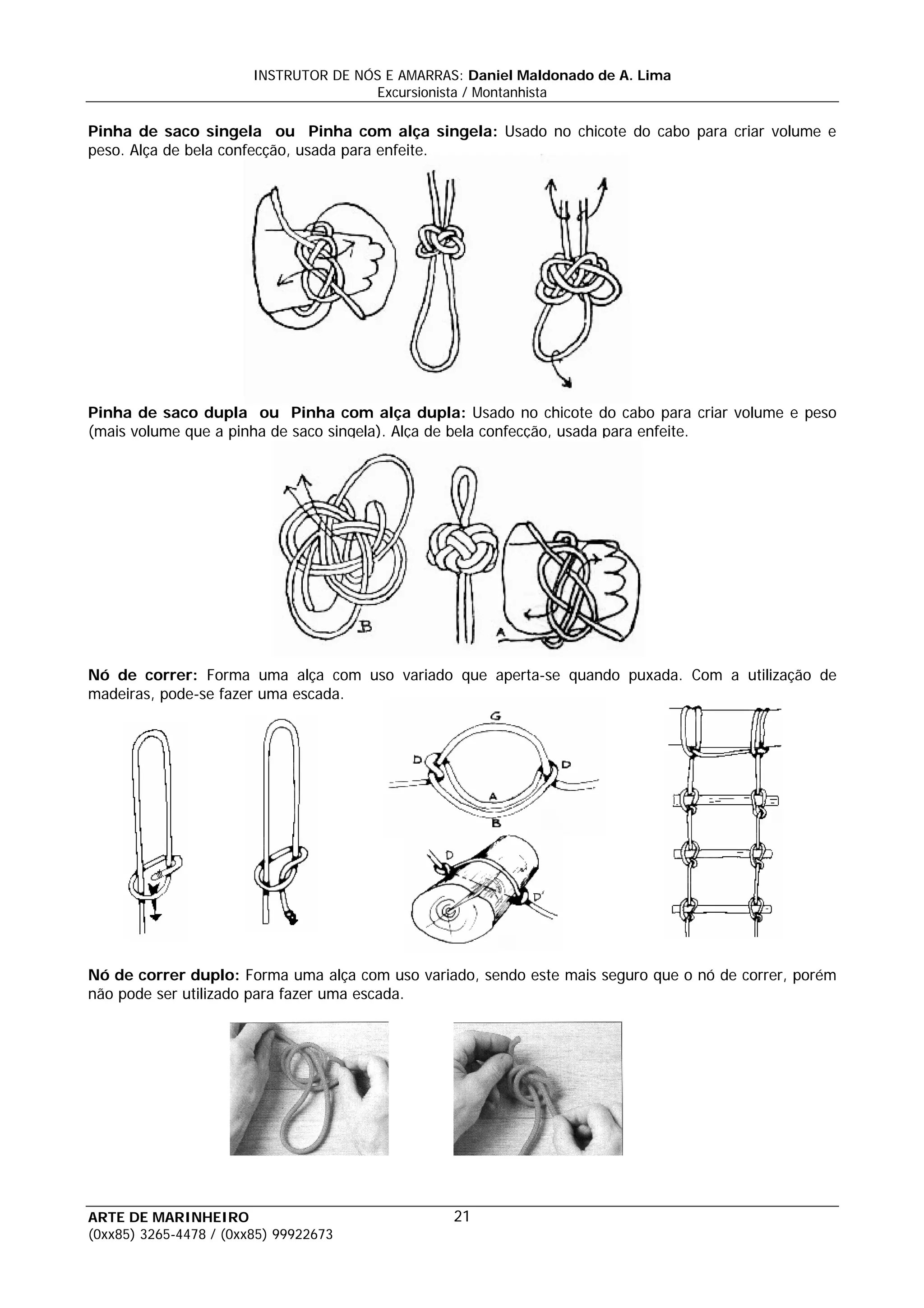 INSTRUTOR DE NÓS E AMARRAS: Daniel Maldonado de A. Lima
                                       Excursionista / Montanhista

Pinha de saco singela ou Pinha com alça singela: Usado no chicote do cabo para criar volume e
peso. Alça de bela confecção, usada para enfeite.




Pinha de saco dupla ou Pinha com alça dupla: Usado no chicote do cabo para criar volume e peso
(mais volume que a pinha de saco singela). Alça de bela confecção, usada para enfeite.




Nó de correr: Forma uma alça com uso variado que aperta-se quando puxada. Com a utilização de
madeiras, pode-se fazer uma escada.




Nó de correr duplo: Forma uma alça com uso variado, sendo este mais seguro que o nó de correr, porém
não pode ser utilizado para fazer uma escada.




ARTE DE MARINHEIRO                                21
(0xx85) 3265-4478 / (0xx85) 99922673
 
