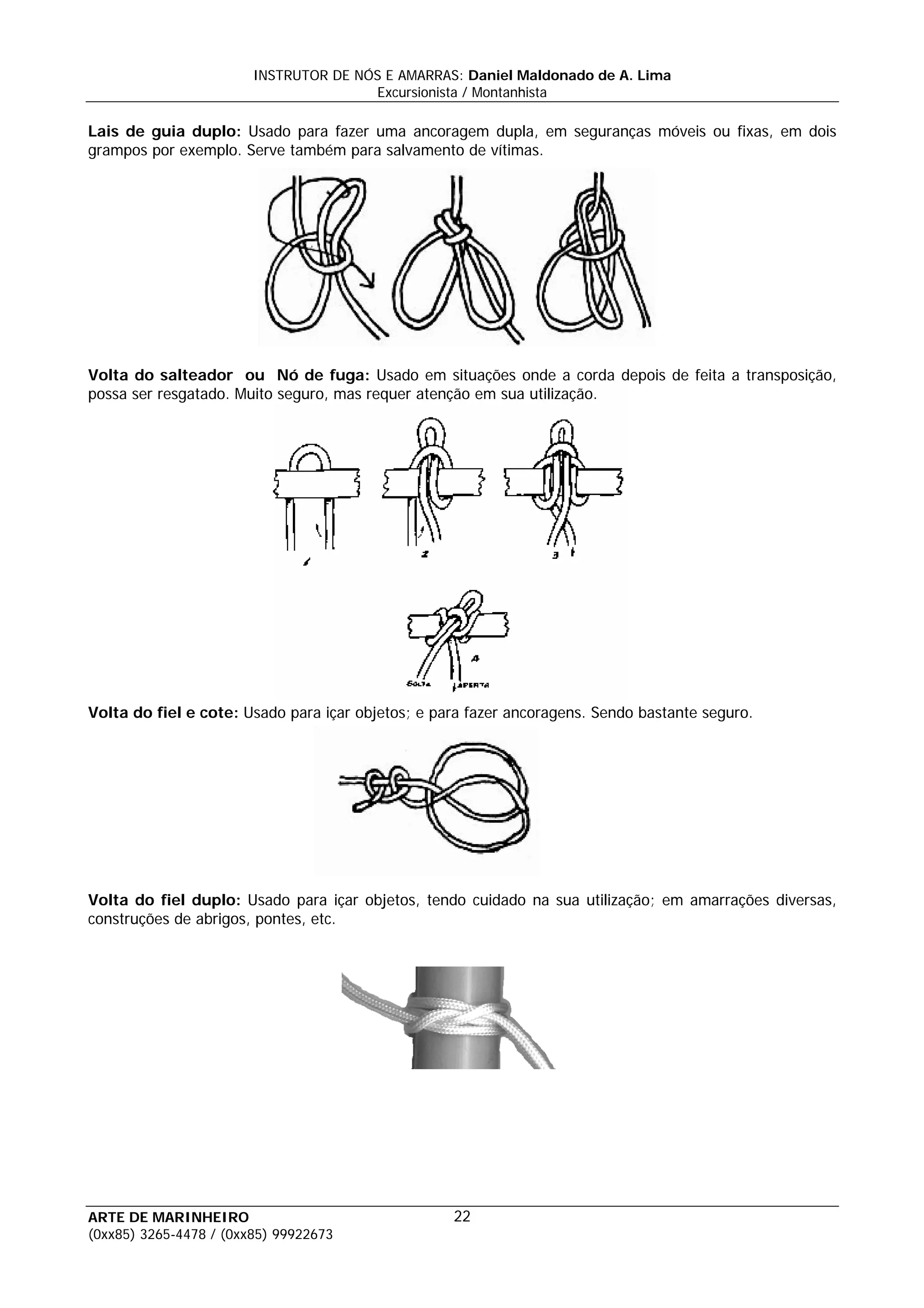 INSTRUTOR DE NÓS E AMARRAS: Daniel Maldonado de A. Lima
                                       Excursionista / Montanhista

Lais de guia duplo: Usado para fazer uma ancoragem dupla, em seguranças móveis ou fixas, em dois
grampos por exemplo. Serve também para salvamento de vítimas.




Volta do salteador ou Nó de fuga: Usado em situações onde a corda depois de feita a transposição,
possa ser resgatado. Muito seguro, mas requer atenção em sua utilização.




Volta do fiel e cote: Usado para içar objetos; e para fazer ancoragens. Sendo bastante seguro.




Volta do fiel duplo: Usado para içar objetos, tendo cuidado na sua utilização; em amarrações diversas,
construções de abrigos, pontes, etc.




ARTE DE MARINHEIRO                                 22
(0xx85) 3265-4478 / (0xx85) 99922673
 