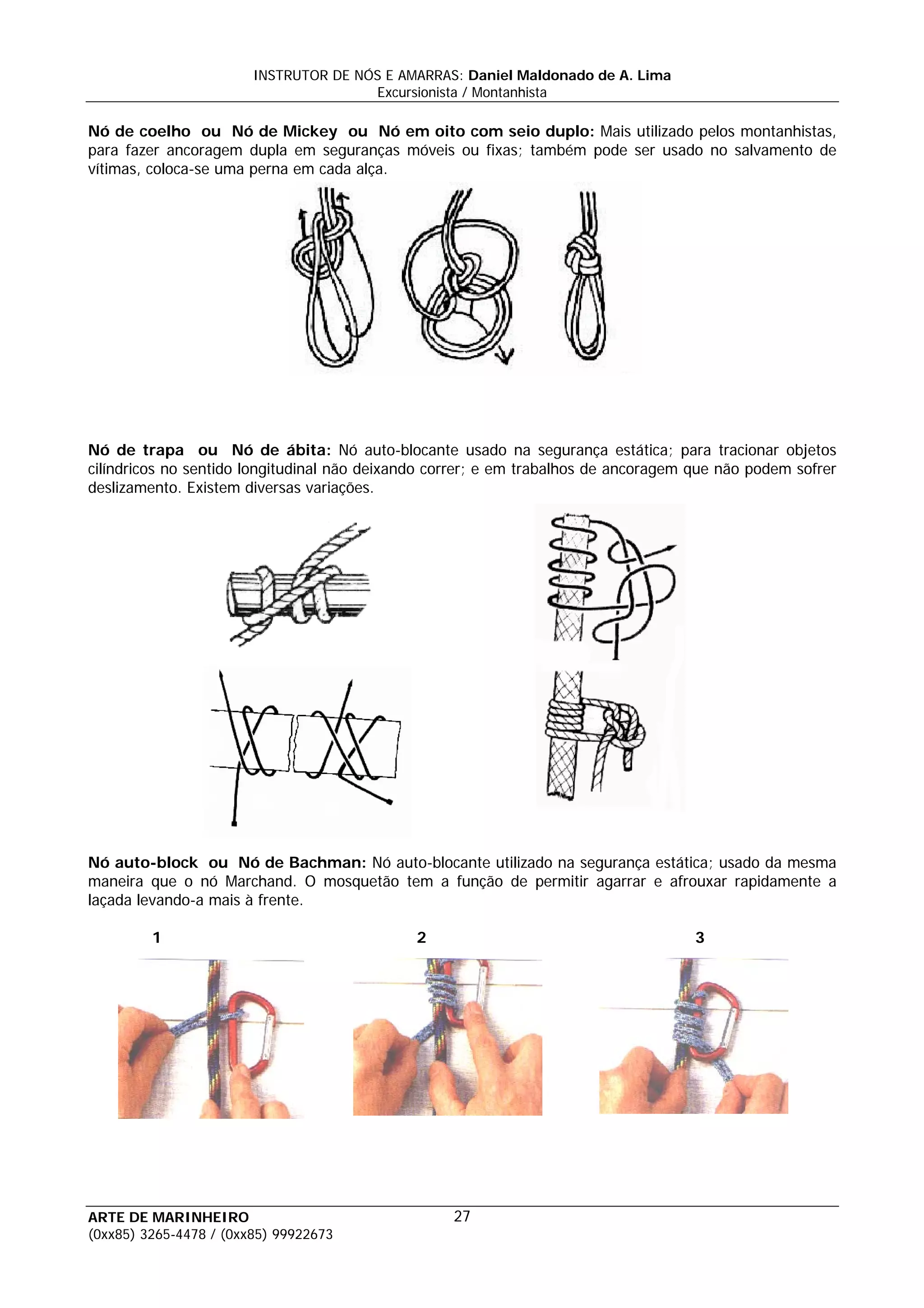 INSTRUTOR DE NÓS E AMARRAS: Daniel Maldonado de A. Lima
                                       Excursionista / Montanhista

Nó de coelho ou Nó de Mickey ou Nó em oito com seio duplo: Mais utilizado pelos montanhistas,
para fazer ancoragem dupla em seguranças móveis ou fixas; também pode ser usado no salvamento de
vítimas, coloca-se uma perna em cada alça.




Nó de trapa ou Nó de ábita: Nó auto-blocante usado na segurança estática; para tracionar objetos
cilíndricos no sentido longitudinal não deixando correr; e em trabalhos de ancoragem que não podem sofrer
deslizamento. Existem diversas variações.




Nó auto-block ou Nó de Bachman: Nó auto-blocante utilizado na segurança estática; usado da mesma
maneira que o nó Marchand. O mosquetão tem a função de permitir agarrar e afrouxar rapidamente a
laçada levando-a mais à frente.

         1                                    2                                      3




ARTE DE MARINHEIRO                                 27
(0xx85) 3265-4478 / (0xx85) 99922673
 