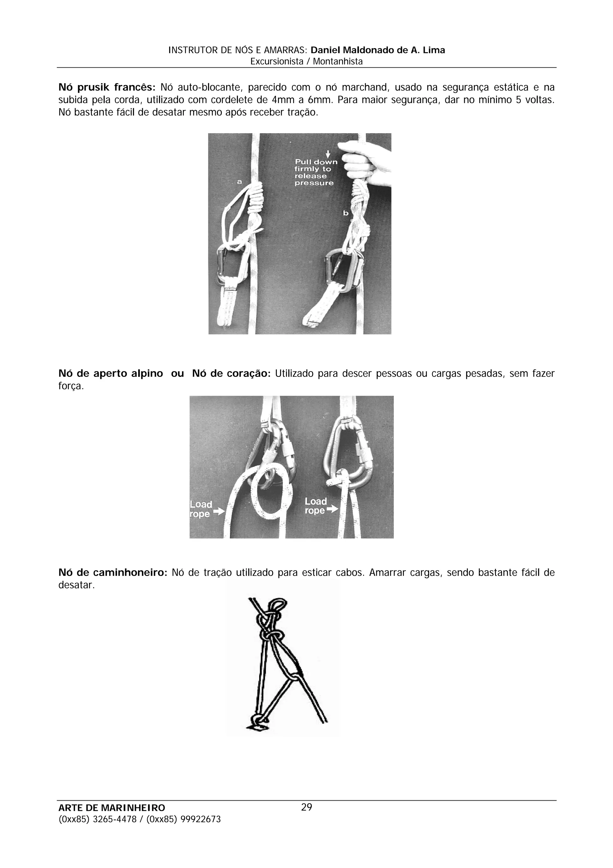 INSTRUTOR DE NÓS E AMARRAS: Daniel Maldonado de A. Lima
                                       Excursionista / Montanhista

Nó prusik francês: Nó auto-blocante, parecido com o nó marchand, usado na segurança estática e na
subida pela corda, utilizado com cordelete de 4mm a 6mm. Para maior segurança, dar no mínimo 5 voltas.
Nó bastante fácil de desatar mesmo após receber tração.




Nó de aperto alpino ou Nó de coração: Utilizado para descer pessoas ou cargas pesadas, sem fazer
força.




Nó de caminhoneiro: Nó de tração utilizado para esticar cabos. Amarrar cargas, sendo bastante fácil de
desatar.




ARTE DE MARINHEIRO                                29
(0xx85) 3265-4478 / (0xx85) 99922673
 