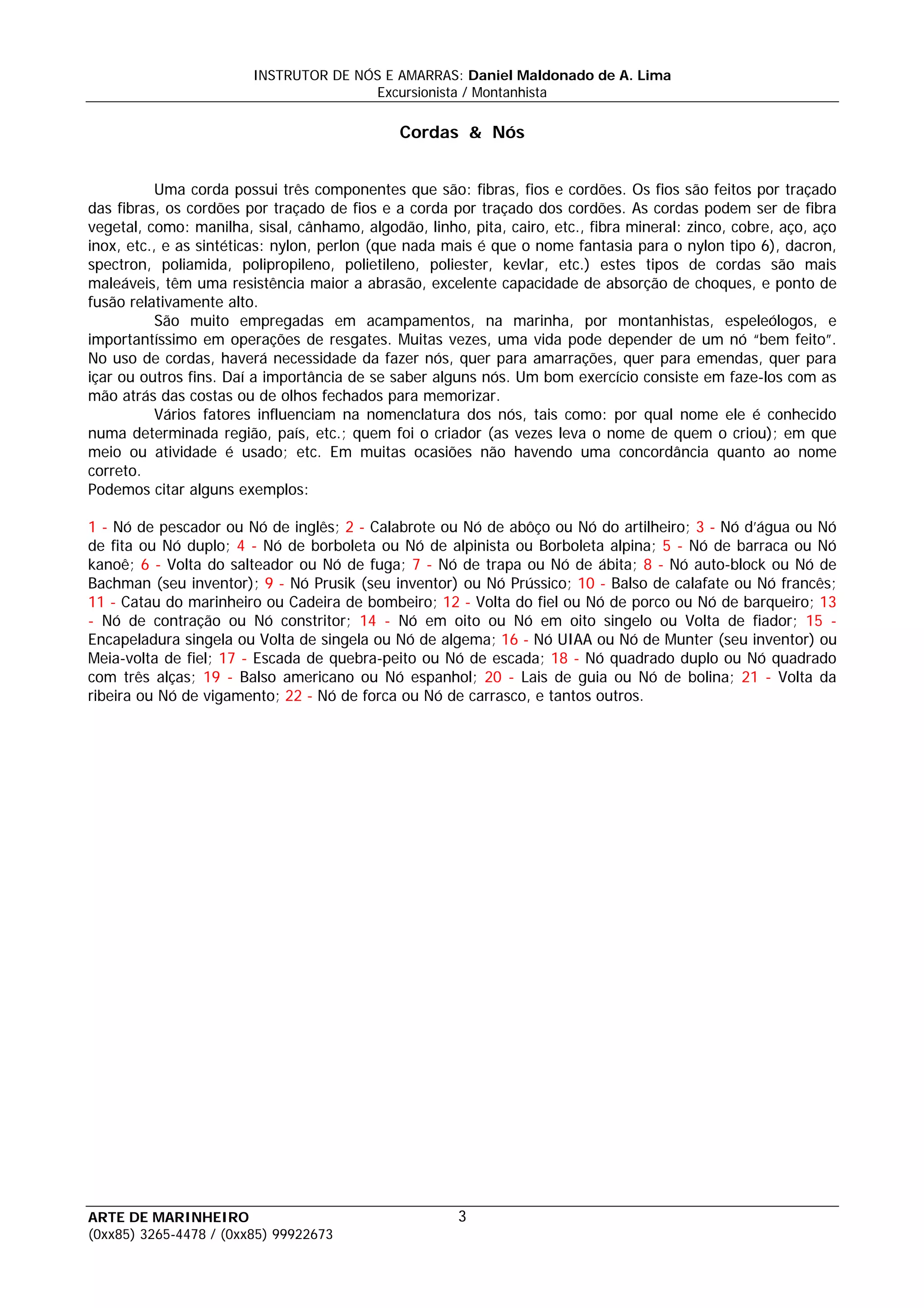 INSTRUTOR DE NÓS E AMARRAS: Daniel Maldonado de A. Lima
                                       Excursionista / Montanhista

                                              Cordas & Nós


           Uma corda possui três componentes que são: fibras, fios e cordões. Os fios são feitos por traçado
das fibras, os cordões por traçado de fios e a corda por traçado dos cordões. As cordas podem ser de fibra
vegetal, como: manilha, sisal, cânhamo, algodão, linho, pita, cairo, etc., fibra mineral: zinco, cobre, aço, aço
inox, etc., e as sintéticas: nylon, perlon (que nada mais é que o nome fantasia para o nylon tipo 6), dacron,
spectron, poliamida, polipropileno, polietileno, poliester, kevlar, etc.) estes tipos de cordas são mais
maleáveis, têm uma resistência maior a abrasão, excelente capacidade de absorção de choques, e ponto de
fusão relativamente alto.
           São muito empregadas em acampamentos, na marinha, por montanhistas, espeleólogos, e
importantíssimo em operações de resgates. Muitas vezes, uma vida pode depender de um nó “bem feito”.
No uso de cordas, haverá necessidade da fazer nós, quer para amarrações, quer para emendas, quer para
içar ou outros fins. Daí a importância de se saber alguns nós. Um bom exercício consiste em faze-los com as
mão atrás das costas ou de olhos fechados para memorizar.
           Vários fatores influenciam na nomenclatura dos nós, tais como: por qual nome ele é conhecido
numa determinada região, país, etc.; quem foi o criador (as vezes leva o nome de quem o criou); em que
meio ou atividade é usado; etc. Em muitas ocasiões não havendo uma concordância quanto ao nome
correto.
Podemos citar alguns exemplos:

1 - Nó de pescador ou Nó de inglês; 2 - Calabrote ou Nó de abôço ou Nó do artilheiro; 3 - Nó d’água ou Nó
de fita ou Nó duplo; 4 - Nó de borboleta ou Nó de alpinista ou Borboleta alpina; 5 - Nó de barraca ou Nó
kanoê; 6 - Volta do salteador ou Nó de fuga; 7 - Nó de trapa ou Nó de ábita; 8 - Nó auto-block ou Nó de
Bachman (seu inventor); 9 - Nó Prusik (seu inventor) ou Nó Prússico; 10 - Balso de calafate ou Nó francês;
11 - Catau do marinheiro ou Cadeira de bombeiro; 12 - Volta do fiel ou Nó de porco ou Nó de barqueiro; 13
- Nó de contração ou Nó constritor; 14 - Nó em oito ou Nó em oito singelo ou Volta de fiador; 15 -
Encapeladura singela ou Volta de singela ou Nó de algema; 16 - Nó UIAA ou Nó de Munter (seu inventor) ou
Meia-volta de fiel; 17 - Escada de quebra-peito ou Nó de escada; 18 - Nó quadrado duplo ou Nó quadrado
com três alças; 19 - Balso americano ou Nó espanhol; 20 - Lais de guia ou Nó de bolina; 21 - Volta da
ribeira ou Nó de vigamento; 22 - Nó de forca ou Nó de carrasco, e tantos outros.




ARTE DE MARINHEIRO                                     3
(0xx85) 3265-4478 / (0xx85) 99922673
 