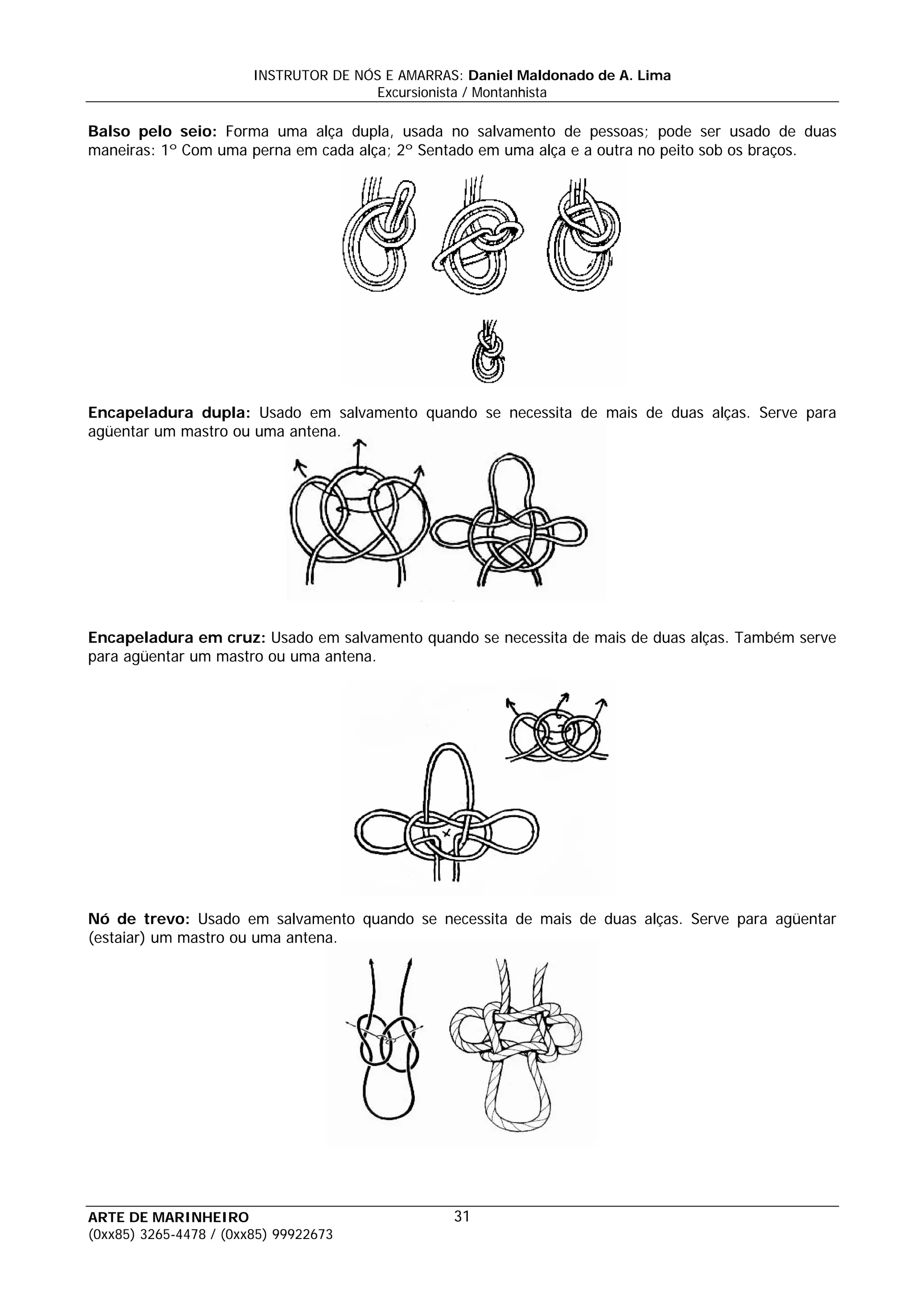 INSTRUTOR DE NÓS E AMARRAS: Daniel Maldonado de A. Lima
                                       Excursionista / Montanhista

Balso pelo seio: Forma uma alça dupla, usada no salvamento de pessoas; pode ser usado de duas
maneiras: 1º Com uma perna em cada alça; 2º Sentado em uma alça e a outra no peito sob os braços.




Encapeladura dupla: Usado em salvamento quando se necessita de mais de duas alças. Serve para
agüentar um mastro ou uma antena.




Encapeladura em cruz: Usado em salvamento quando se necessita de mais de duas alças. Também serve
para agüentar um mastro ou uma antena.




Nó de trevo: Usado em salvamento quando se necessita de mais de duas alças. Serve para agüentar
(estaiar) um mastro ou uma antena.




ARTE DE MARINHEIRO                                31
(0xx85) 3265-4478 / (0xx85) 99922673
 