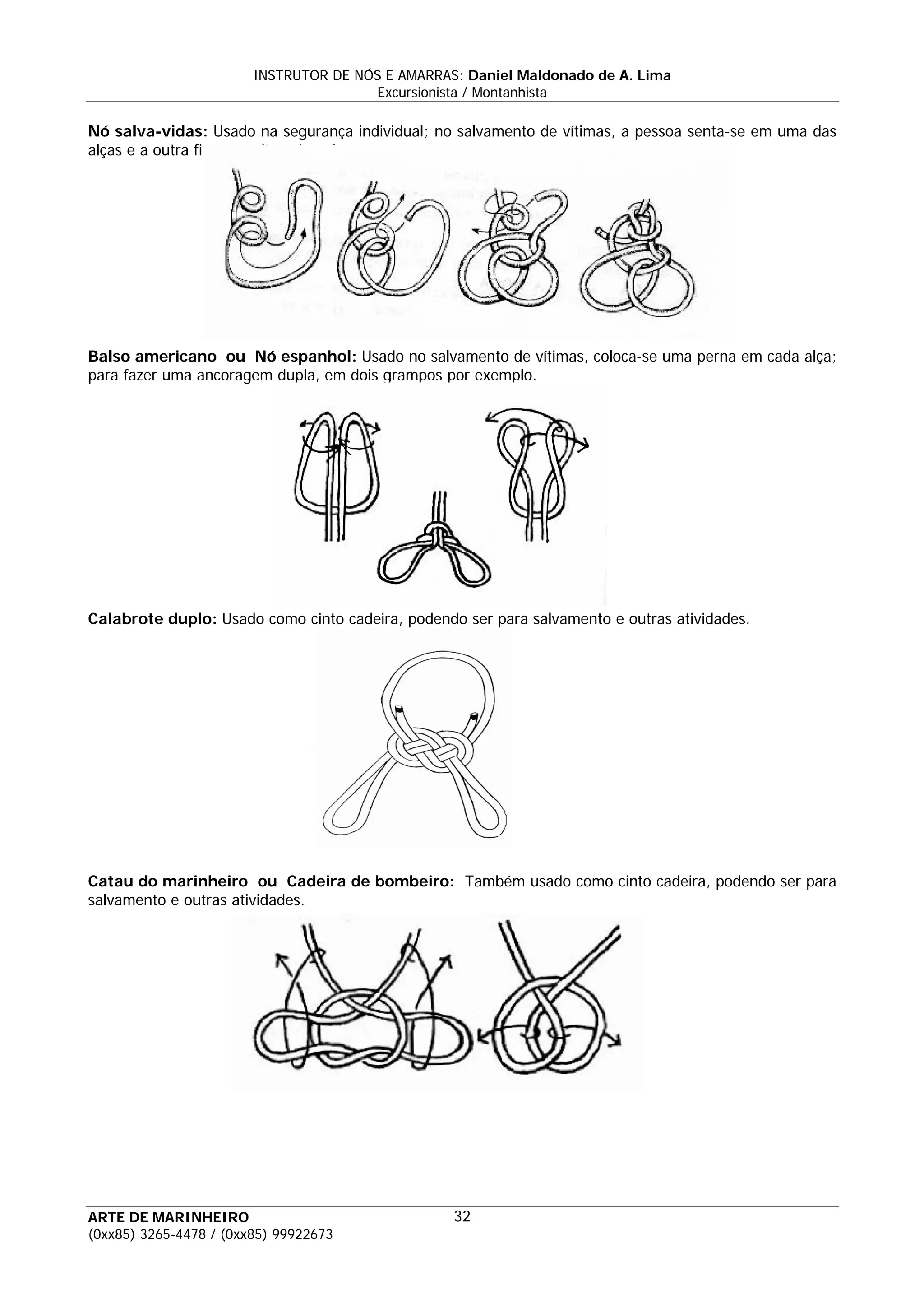 INSTRUTOR DE NÓS E AMARRAS: Daniel Maldonado de A. Lima
                                       Excursionista / Montanhista

Nó salva-vidas: Usado na segurança individual; no salvamento de vítimas, a pessoa senta-se em uma das
alças e a outra fica no peito sob os braços.




Balso americano ou Nó espanhol: Usado no salvamento de vítimas, coloca-se uma perna em cada alça;
para fazer uma ancoragem dupla, em dois grampos por exemplo.




Calabrote duplo: Usado como cinto cadeira, podendo ser para salvamento e outras atividades.




Catau do marinheiro ou Cadeira de bombeiro: Também usado como cinto cadeira, podendo ser para
salvamento e outras atividades.




ARTE DE MARINHEIRO                                32
(0xx85) 3265-4478 / (0xx85) 99922673
 