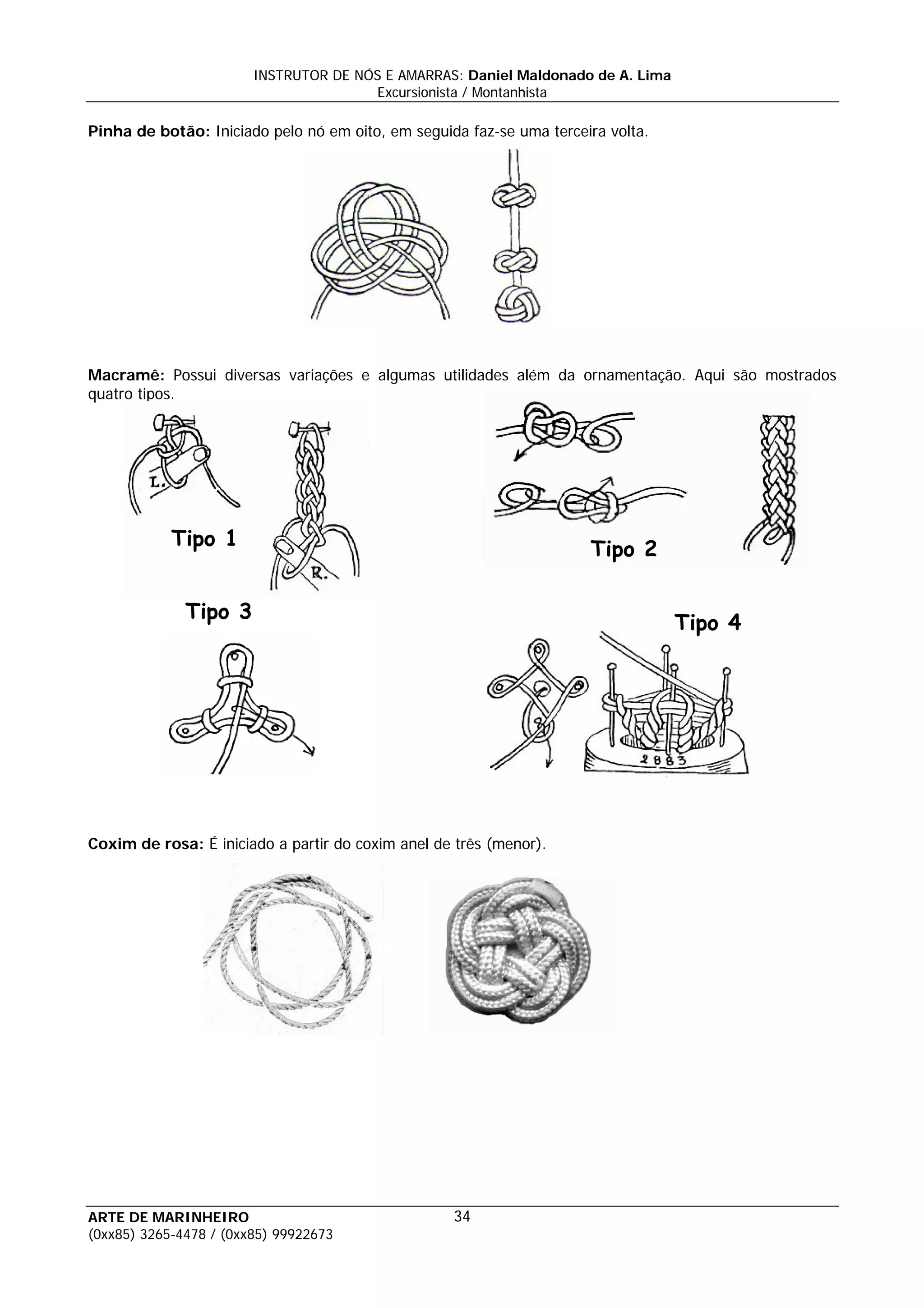 INSTRUTOR DE NÓS E AMARRAS: Daniel Maldonado de A. Lima
                                       Excursionista / Montanhista

Pinha de botão: Iniciado pelo nó em oito, em seguida faz-se uma terceira volta.




Macramê: Possui diversas variações e algumas utilidades além da ornamentação. Aqui são mostrados
quatro tipos.




            Tipo 1                                                    Tipo 2

              Tipo 3
                                                                                  Tipo 4




Coxim de rosa: É iniciado a partir do coxim anel de três (menor).




ARTE DE MARINHEIRO                                 34
(0xx85) 3265-4478 / (0xx85) 99922673
 