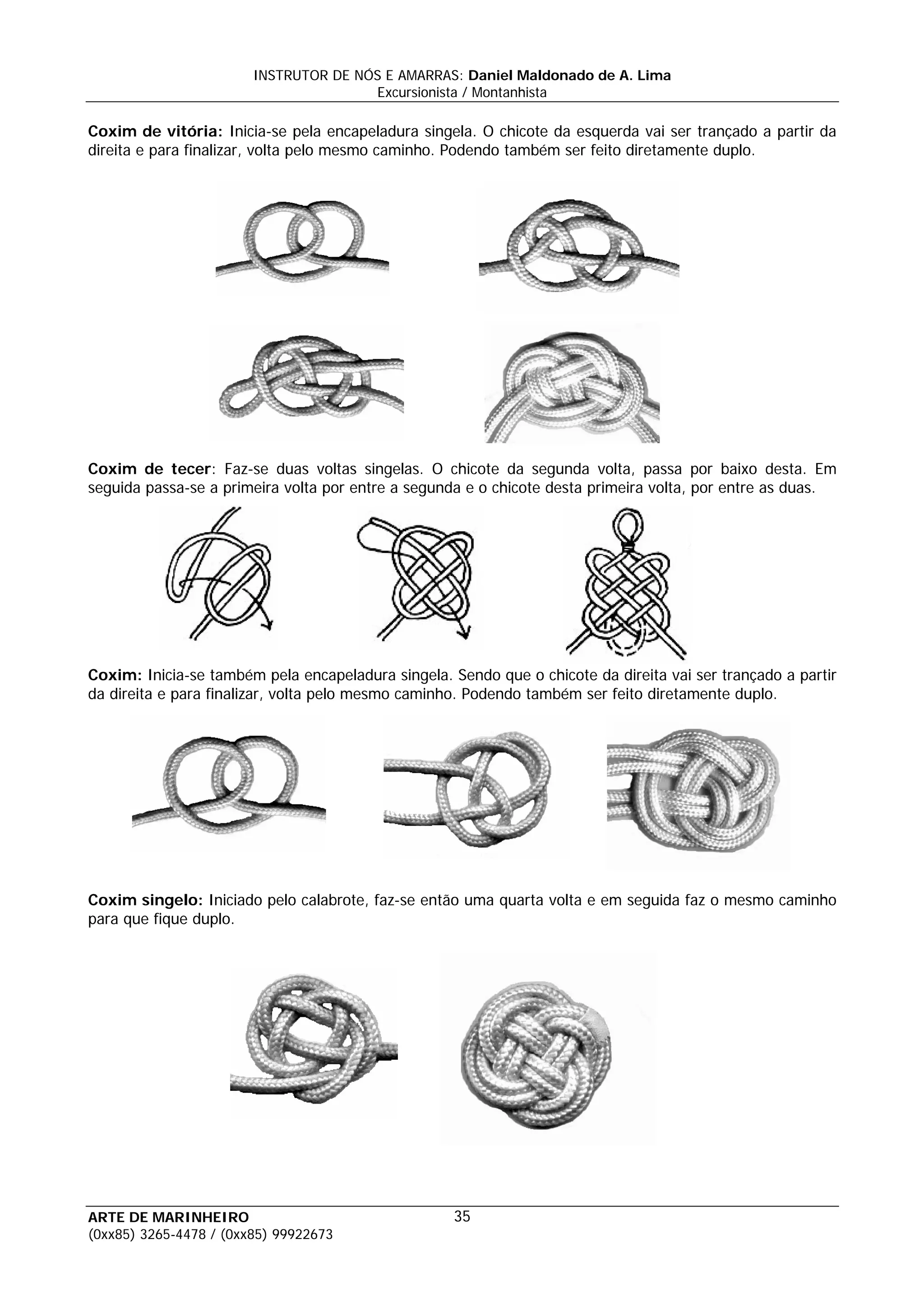 INSTRUTOR DE NÓS E AMARRAS: Daniel Maldonado de A. Lima
                                       Excursionista / Montanhista

Coxim de vitória: Inicia-se pela encapeladura singela. O chicote da esquerda vai ser trançado a partir da
direita e para finalizar, volta pelo mesmo caminho. Podendo também ser feito diretamente duplo.




Coxim de tecer: Faz-se duas voltas singelas. O chicote da segunda volta, passa por baixo desta. Em
seguida passa-se a primeira volta por entre a segunda e o chicote desta primeira volta, por entre as duas.




Coxim: Inicia-se também pela encapeladura singela. Sendo que o chicote da direita vai ser trançado a partir
da direita e para finalizar, volta pelo mesmo caminho. Podendo também ser feito diretamente duplo.




Coxim singelo: Iniciado pelo calabrote, faz-se então uma quarta volta e em seguida faz o mesmo caminho
para que fique duplo.




ARTE DE MARINHEIRO                                  35
(0xx85) 3265-4478 / (0xx85) 99922673
 