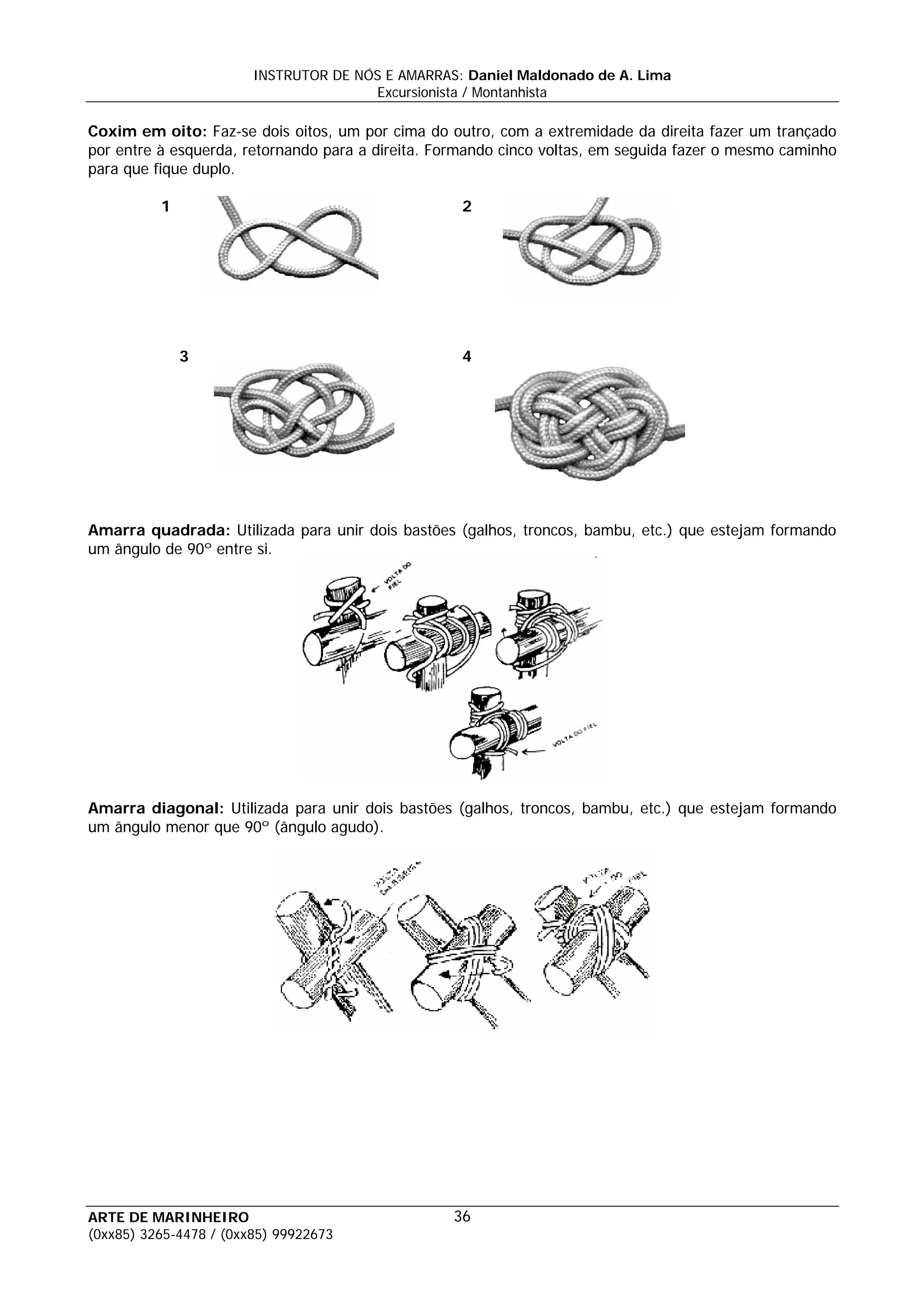 INSTRUTOR DE NÓS E AMARRAS: Daniel Maldonado de A. Lima
                                       Excursionista / Montanhista

Coxim em oito: Faz-se dois oitos, um por cima do outro, com a extremidade da direita fazer um trançado
por entre à esquerda, retornando para a direita. Formando cinco voltas, em seguida fazer o mesmo caminho
para que fique duplo.

          1                                        2




              3                                    4




Amarra quadrada: Utilizada para unir dois bastões (galhos, troncos, bambu, etc.) que estejam formando
um ângulo de 90º entre si.




Amarra diagonal: Utilizada para unir dois bastões (galhos, troncos, bambu, etc.) que estejam formando
um ângulo menor que 90º (ângulo agudo).




ARTE DE MARINHEIRO                                36
(0xx85) 3265-4478 / (0xx85) 99922673
 