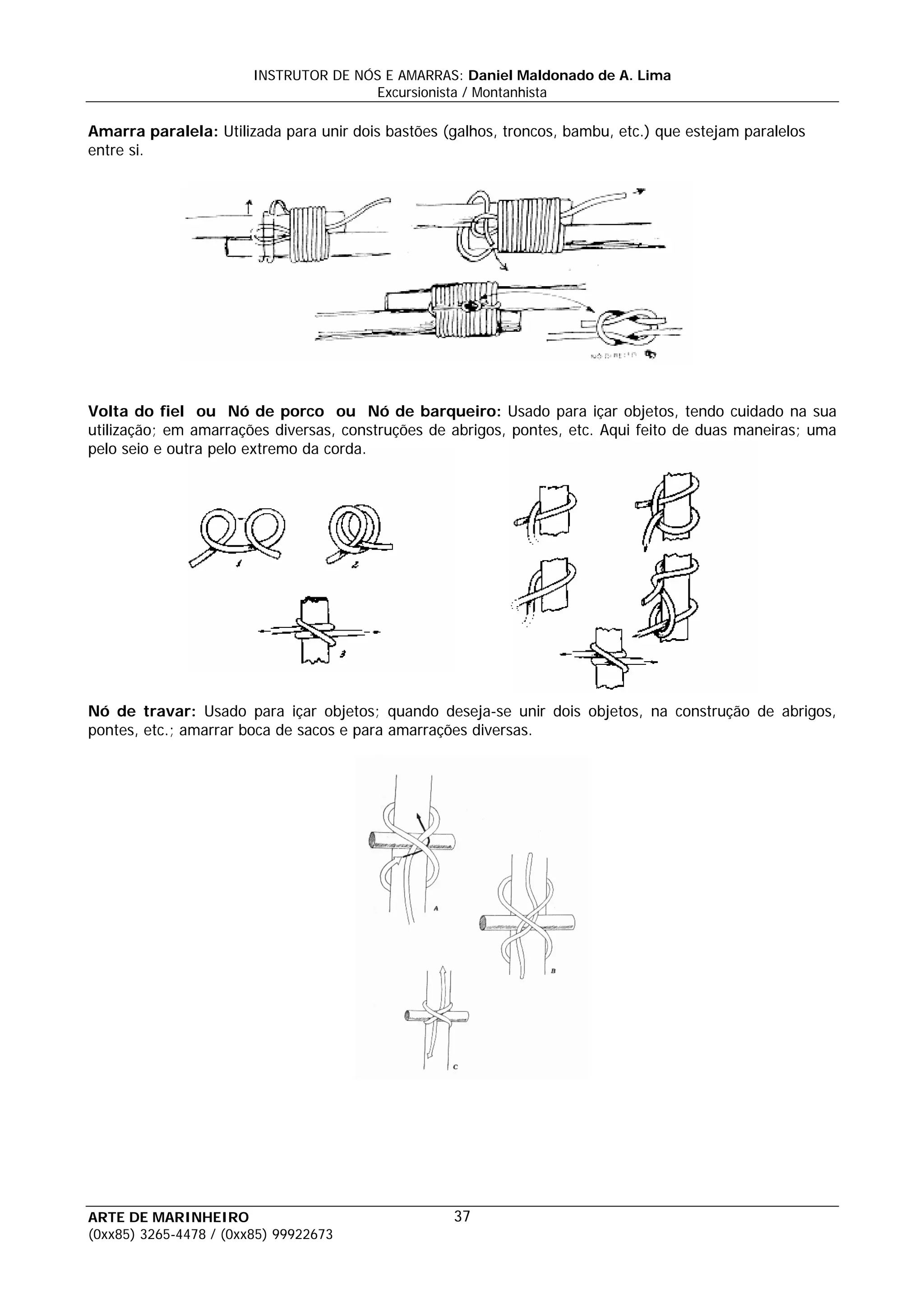 INSTRUTOR DE NÓS E AMARRAS: Daniel Maldonado de A. Lima
                                       Excursionista / Montanhista

Amarra paralela: Utilizada para unir dois bastões (galhos, troncos, bambu, etc.) que estejam paralelos
entre si.




Volta do fiel ou Nó de porco ou Nó de barqueiro: Usado para içar objetos, tendo cuidado na sua
utilização; em amarrações diversas, construções de abrigos, pontes, etc. Aqui feito de duas maneiras; uma
pelo seio e outra pelo extremo da corda.




Nó de travar: Usado para içar objetos; quando deseja-se unir dois objetos, na construção de abrigos,
pontes, etc.; amarrar boca de sacos e para amarrações diversas.




ARTE DE MARINHEIRO                                  37
(0xx85) 3265-4478 / (0xx85) 99922673
 