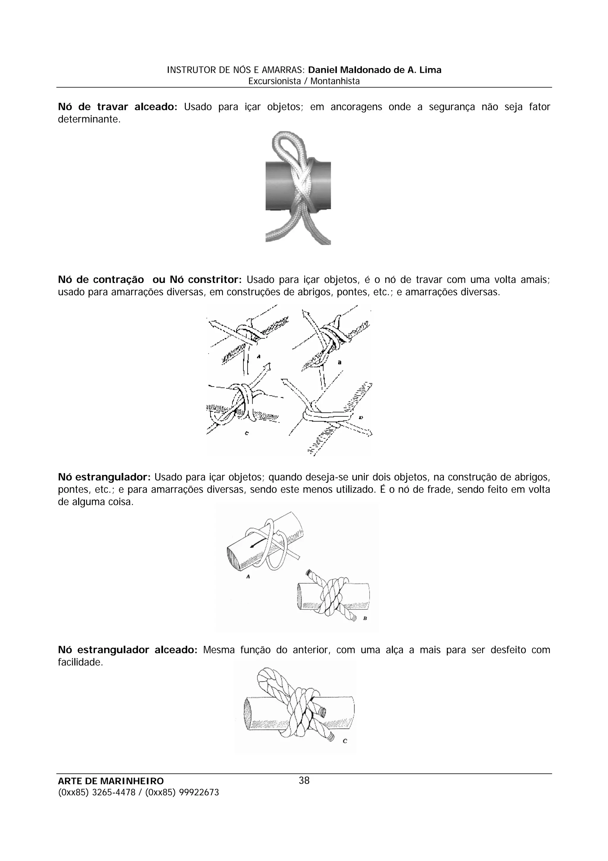 INSTRUTOR DE NÓS E AMARRAS: Daniel Maldonado de A. Lima
                                       Excursionista / Montanhista

Nó de travar alceado: Usado para içar objetos; em ancoragens onde a segurança não seja fator
determinante.




Nó de contração ou Nó constritor: Usado para içar objetos, é o nó de travar com uma volta amais;
usado para amarrações diversas, em construções de abrigos, pontes, etc.; e amarrações diversas.




Nó estrangulador: Usado para içar objetos; quando deseja-se unir dois objetos, na construção de abrigos,
pontes, etc.; e para amarrações diversas, sendo este menos utilizado. É o nó de frade, sendo feito em volta
de alguma coisa.




Nó estrangulador alceado: Mesma função do anterior, com uma alça a mais para ser desfeito com
facilidade.




ARTE DE MARINHEIRO                                  38
(0xx85) 3265-4478 / (0xx85) 99922673
 