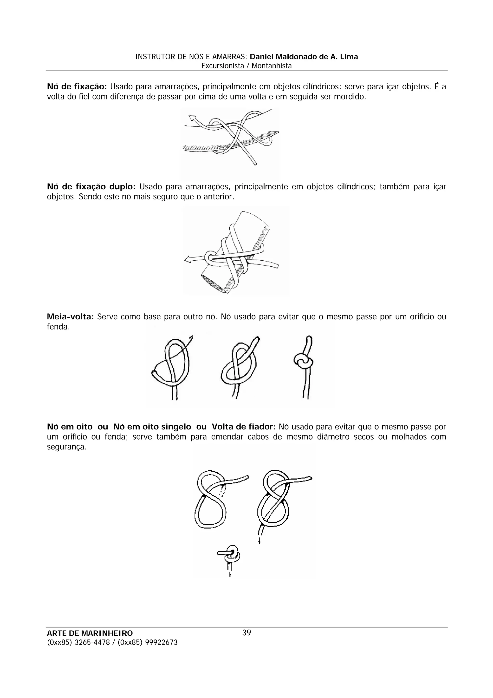 INSTRUTOR DE NÓS E AMARRAS: Daniel Maldonado de A. Lima
                                       Excursionista / Montanhista

Nó de fixação: Usado para amarrações, principalmente em objetos cilíndricos; serve para içar objetos. É a
volta do fiel com diferença de passar por cima de uma volta e em seguida ser mordido.




Nó de fixação duplo: Usado para amarrações, principalmente em objetos cilíndricos; também para içar
objetos. Sendo este nó mais seguro que o anterior.




Meia-volta: Serve como base para outro nó. Nó usado para evitar que o mesmo passe por um orifício ou
fenda.




Nó em oito ou Nó em oito singelo ou Volta de fiador: Nó usado para evitar que o mesmo passe por
um orifício ou fenda; serve também para emendar cabos de mesmo diâmetro secos ou molhados com
segurança.




ARTE DE MARINHEIRO                                 39
(0xx85) 3265-4478 / (0xx85) 99922673
 