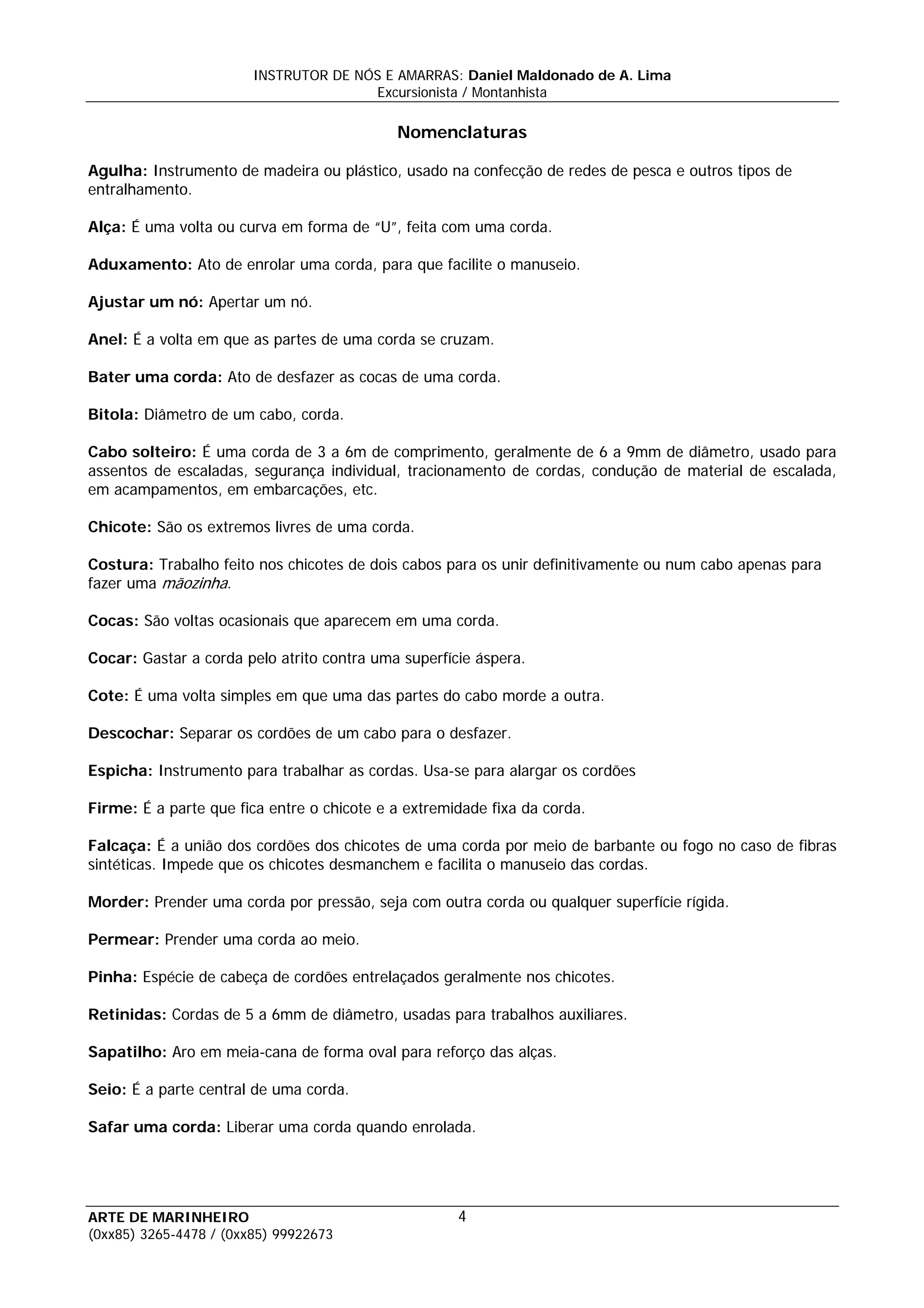 INSTRUTOR DE NÓS E AMARRAS: Daniel Maldonado de A. Lima
                                       Excursionista / Montanhista

                                            Nomenclaturas

Agulha: Instrumento de madeira ou plástico, usado na confecção de redes de pesca e outros tipos de
entralhamento.

Alça: É uma volta ou curva em forma de “U”, feita com uma corda.

Aduxamento: Ato de enrolar uma corda, para que facilite o manuseio.

Ajustar um nó: Apertar um nó.

Anel: É a volta em que as partes de uma corda se cruzam.

Bater uma corda: Ato de desfazer as cocas de uma corda.

Bitola: Diâmetro de um cabo, corda.

Cabo solteiro: É uma corda de 3 a 6m de comprimento, geralmente de 6 a 9mm de diâmetro, usado para
assentos de escaladas, segurança individual, tracionamento de cordas, condução de material de escalada,
em acampamentos, em embarcações, etc.

Chicote: São os extremos livres de uma corda.

Costura: Trabalho feito nos chicotes de dois cabos para os unir definitivamente ou num cabo apenas para
fazer uma mãozinha.

Cocas: São voltas ocasionais que aparecem em uma corda.

Cocar: Gastar a corda pelo atrito contra uma superfície áspera.

Cote: É uma volta simples em que uma das partes do cabo morde a outra.

Descochar: Separar os cordões de um cabo para o desfazer.

Espicha: Instrumento para trabalhar as cordas. Usa-se para alargar os cordões

Firme: É a parte que fica entre o chicote e a extremidade fixa da corda.

Falcaça: É a união dos cordões dos chicotes de uma corda por meio de barbante ou fogo no caso de fibras
sintéticas. Impede que os chicotes desmanchem e facilita o manuseio das cordas.

Morder: Prender uma corda por pressão, seja com outra corda ou qualquer superfície rígida.

Permear: Prender uma corda ao meio.

Pinha: Espécie de cabeça de cordões entrelaçados geralmente nos chicotes.

Retinidas: Cordas de 5 a 6mm de diâmetro, usadas para trabalhos auxiliares.

Sapatilho: Aro em meia-cana de forma oval para reforço das alças.

Seio: É a parte central de uma corda.

Safar uma corda: Liberar uma corda quando enrolada.




ARTE DE MARINHEIRO                                   4
(0xx85) 3265-4478 / (0xx85) 99922673
 