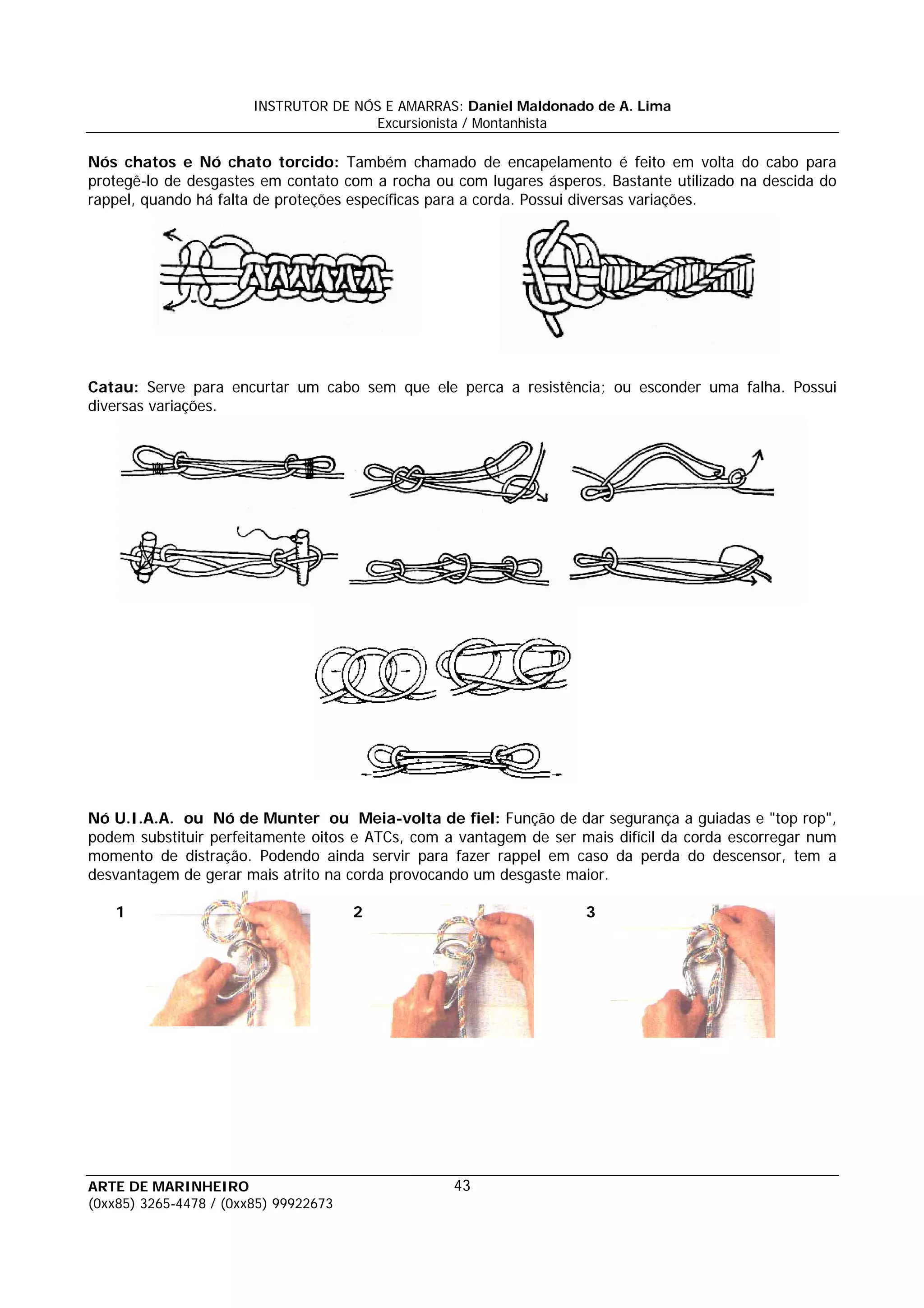 INSTRUTOR DE NÓS E AMARRAS: Daniel Maldonado de A. Lima
                                       Excursionista / Montanhista

Nós chatos e Nó chato torcido: Também chamado de encapelamento é feito em volta do cabo para
protegê-lo de desgastes em contato com a rocha ou com lugares ásperos. Bastante utilizado na descida do
rappel, quando há falta de proteções específicas para a corda. Possui diversas variações.




Catau: Serve para encurtar um cabo sem que ele perca a resistência; ou esconder uma falha. Possui
diversas variações.




Nó U.I.A.A. ou Nó de Munter ou Meia-volta de fiel: Função de dar segurança a guiadas e "top rop",
podem substituir perfeitamente oitos e ATCs, com a vantagem de ser mais difícil da corda escorregar num
momento de distração. Podendo ainda servir para fazer rappel em caso da perda do descensor, tem a
desvantagem de gerar mais atrito na corda provocando um desgaste maior.

    1                                  2                            3




ARTE DE MARINHEIRO                                43
(0xx85) 3265-4478 / (0xx85) 99922673
 