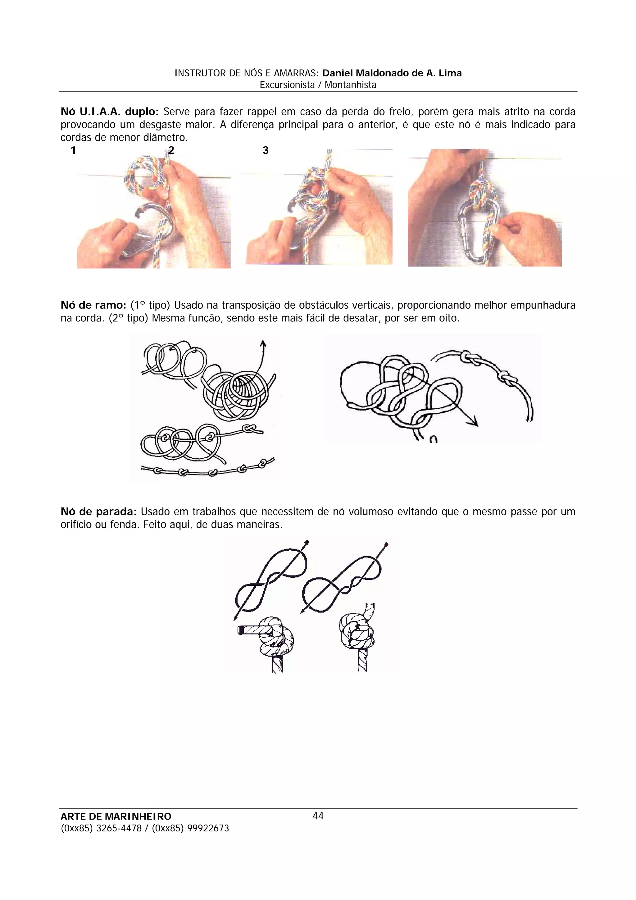 INSTRUTOR DE NÓS E AMARRAS: Daniel Maldonado de A. Lima
                                       Excursionista / Montanhista

Nó U.I.A.A. duplo: Serve para fazer rappel em caso da perda do freio, porém gera mais atrito na corda
provocando um desgaste maior. A diferença principal para o anterior, é que este nó é mais indicado para
cordas de menor diâmetro.
  1                 2                  3




Nó de ramo: (1º tipo) Usado na transposição de obstáculos verticais, proporcionando melhor empunhadura
na corda. (2º tipo) Mesma função, sendo este mais fácil de desatar, por ser em oito.




Nó de parada: Usado em trabalhos que necessitem de nó volumoso evitando que o mesmo passe por um
orifício ou fenda. Feito aqui, de duas maneiras.




ARTE DE MARINHEIRO                                44
(0xx85) 3265-4478 / (0xx85) 99922673
 